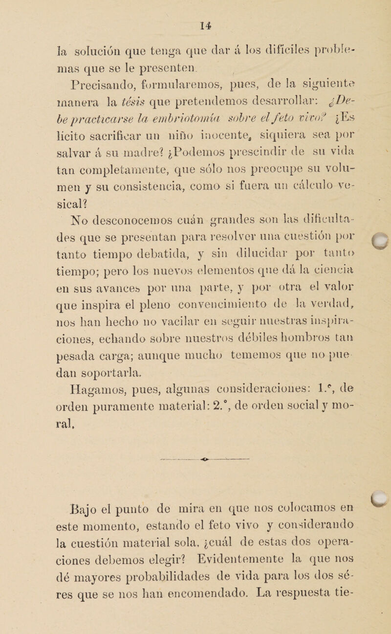 El solución que tenga que dar á los difíciles proble;- mas cj^ue se le presenten. Precisando, formularemos, pues, de la siguiente manera la tesis que pretendemos desarrollar: ¿De¬ be practicarse la emhriotomia sobre el feto vivof ¿Es lícito sacrificar un niño inocente^ siquiei’a sea por salvar á su madre? ¿Podemos prescindir de su vida tan completaniente, que sólo nos preocupe su volu¬ men y su consistencia, como si fuera un cálculo ve¬ sical? No desconocemos cuán grandes son las dificulta¬ des que se presentan para resolver una cuestión p(n“ tanto tiempo debatida, y sin dilucidar por tanto tiempo; pero los nuevos elementos que dá la ciencia en sus avances por una parte, y por otra el valen' que inspira el pleno convencimiento de la verdad, nos lian hecho no vacilar en seguir nuestras ins[>ira- ciones, echando sobre nuestros débiles hombros tan pesada carga; aunque mucho tememos que no pue dan soportarla. Hagamos, pues, algunas consideraciones: 1.'', de orden puramente material: 2.**, de orden social y mo¬ ral u Bajo el punto de mira en que nos colocamos en este momento, estando el feto vivo y considerando la cuestión material sola, ¿cuál de estas dos opera¬ ciones debemos elegir? Evidentemente la que nos dé mayores probabilidades de vida para los dos sé- res que se nos han encomendado. La respuesta tie-