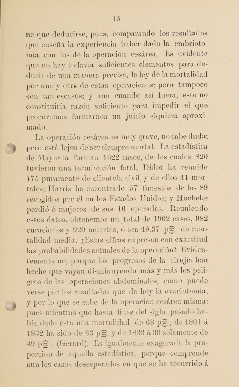 no deducirse, pues, comparciudo los resultados que ensena la experiencia hal)er dado la embrioto* mía. con los de la operación cesárea. Es evidente ípie no lia y t( ala vía suíicientes elementos para de- <lucir de una manei'a precisa, la ley de la mortalidad por una y otra de estas operaciones; pero tampoco son tan escasos; y aun cuando así fuera, esto no constituiría razón suficiente para impedir el que procurem(')S formarnos un juicio siquiera aproxi¬ mado. La operación cesárea es muy grave, no cabe duda; pero está lejos de ser siempre mortal La estadística de Mayor la forman 1622 casos, de los cuales 820 tuvieron una terminación fatal; Didot lia reunido i75 puramente de clientela civil, y de ellos 41 mor¬ tales; Harris ha encontmdo 57 funestos de los 89 recogidos por él en los Estados Unidos; y Hoebeke perdió 5 mujeres de sus 16 operadas. Leunieudo estos datos, obtenemos un total de 1902 casos, 982 curaciones y 920 muertes, ó sea 48.37 p§ de mor¬ talidad media. ¿Estas cifras expresan con exactitud las probabilidades actuales de la operación? Eviden¬ temente no, porque los progresos de la cirujía han hecho que vayan disminuyendo más y más los peli¬ gros de las operaciones abdominales, como puede verse por los resultados que da hoy la ovariotomía, y por lo que se sabe de la operación cesárea misma: pues mientras que hasta fines del siglo pasado ha- l)ia dado ésta una mortalidad de 68 p§ , de 1801 á 1832 ha sido de 63 pg y de 1833 á 39 solamente de 49 pg . (Gerard). Es igualmente exagerada la pro¬ porción de aquella estadística, porque comprende aun los casos desesperados en que se ha recurrido á