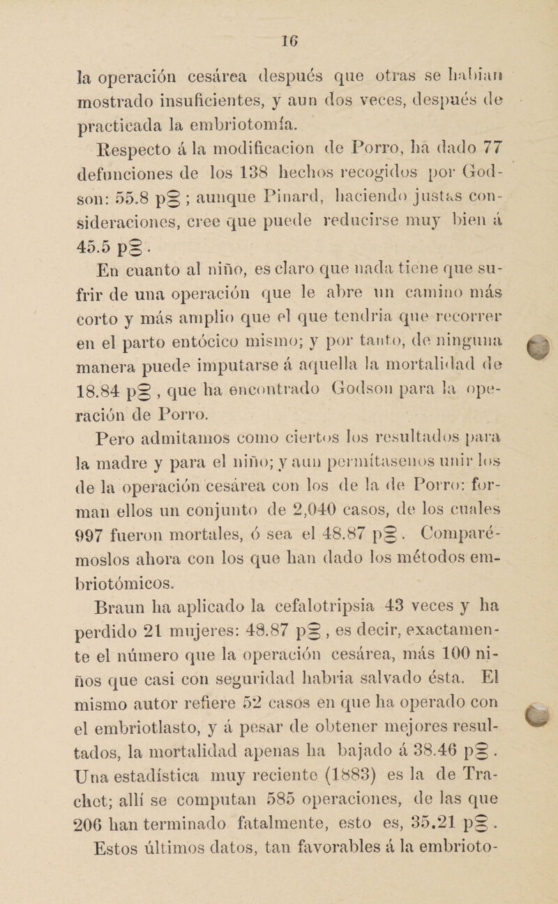 la operación cesárea después que otras se liahiarg mostrado insuficientes, y aun dos veces, después do practicada la embriotomía. Respecto á la modificación de Porro, lia dado 77 defunciones de los 138 lieclios recogidos por God- son: 55.8 p§ ; aunque Pinard, haciendo justas con¬ sideraciones, cree que puede reducirse muy bien á 45.5 po • En cuanto al niño, es claro que nada tiene que su¬ frir de una operación que le abre un camino más corto y más amplio que el que tendria que recorrer en el parto entócico mismo; y por tanto, de ninguna manera puede imputarse á aquella la mortalidad de 18.84 p§ , que ha encontrado Godson para la ope¬ ración de Porro. Pero admitamos como ciertos los resultados [lara la madre y para el niño; y aun permítasenos unir los de la operación cesárea con los de la de Poi’ro: for¬ man ellos un conjunto de 2,040 casos, de los cuales 997 fueron mortales, ó sea el 48.87 p§ . Comparé¬ moslos ahora con los que han dado los métodos em- briotómicos. Braun ha aplicado la cefalotripsia 43 veces y ha perdido 21 mujeres: 48.87 p§ , es decir, exactamen¬ te el número que la operación cesárea, más 100 ni¬ ños que casi con seguridad habría salvado ésta. El mismo autor refiere 52 casos en que ha operado con el embriotlasto, y á pesar de obtener mejores resul¬ tados, la mortalidad apenas ha bajado á 38.46 p§ . Una estadística muy reciente (1883) es la de Tra- chet; allí se computan 585 operaciones, de las que 206 han terminado fatalmente, esto es, 35.21 p§ . Estos últimos datos, tan favorables á la embrioto-