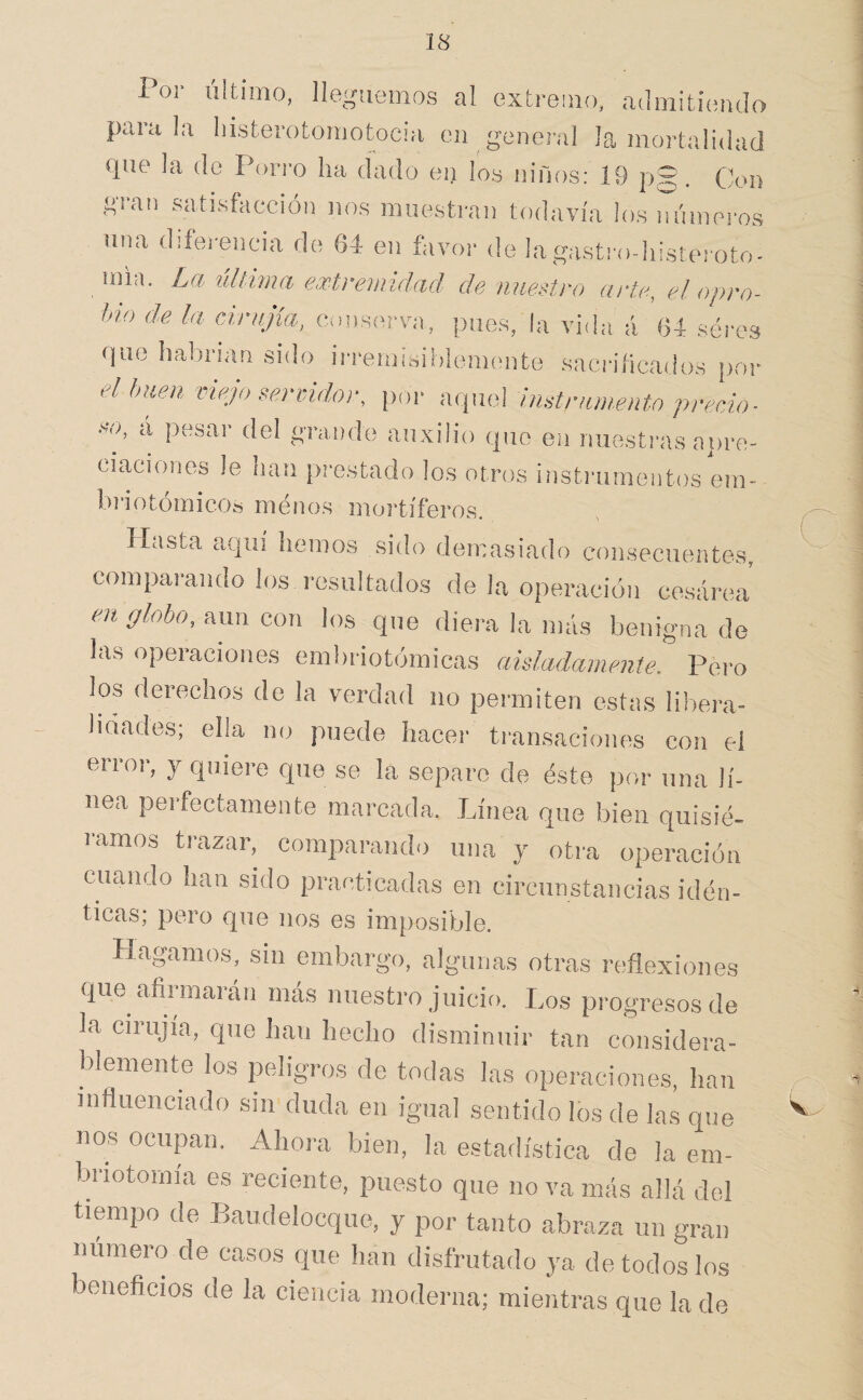 Por último, lleguemos al extremo, admitiendo parala liisterotomotocni en genei-al la ¡nortalidad que la do Poito ha dado eij íos niños: 19 pg. Clon gian satisfacción nos muestran tf)davía los números una diferencia de fsd en favor de lagastrodiisteroto- uiia. La ulivma extrenndad de nuestro arte, el opro¬ bio de la cinijía, conserva, pnes, la vida á (34 seres que habrian sido irremisiblemente sacrificados por el buen vmjo servidor, i)or aquel instrumento preda- so, á pesar del grande auxilio que en nuestras apre¬ ciaciones le han prestado los otros instrumentos em- briotoiiiicos menos moi’tíferos. Hasta aquí hemos sido demasiado consecuentes, compai-ando los resultados de la operación cesárea en fflobo, aun con los que diera la más benigna de las operaciones embriotómicas aisladamente. Pero los derechos de la verdad iio permiten estas libera¬ lidades; ella no puede hacer transaciones con el error, y quiere que se la separe de éste por una lí¬ nea perfectamente marcada. Línea que bien quisié¬ ramos trazar, comparando una y otra operación cuando han sido practicadas en circunstancias idén¬ ticas; pero que nos es imposible. Hagamos, sin embargo, algunas otras reflexiones que afirmarán más nuestro juicio. Los progresos de la cirujia, que han hecho disminuir tan considera¬ blemente los peligros de todas las operaciones, han influenciado sin duda en igual sentido los de las que nos ocupan. Ahora bien, la estadística de la em- briotomía es reciente, puesto que no va más allá del tiempo de P>audelocque, y por tanto abraza un gran número de casos que han disfrutado ya de todos los beneficios de la ciencia moderna; mientras que la de V,