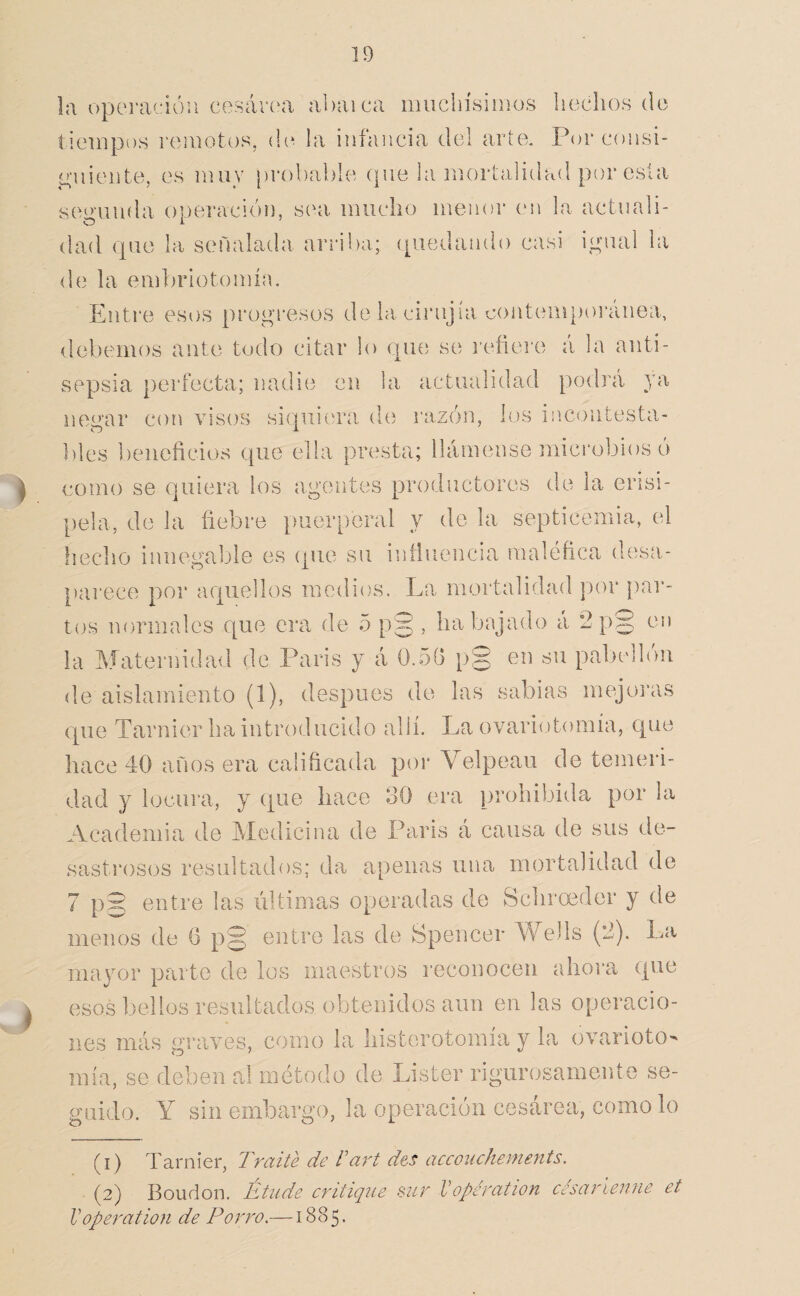la operación cosárí'a abaica muchísinios hechos do tiempos i'omotos, (h^ la infancia del arte. Por consi- <4’uiei]te, es muv [)rí)l)al)le (pie la mortalidad por esta scroiuda o])eraciói), s(ai mucho menor (m la actiiali- dad (pie la señalada ariiha; ([uedaiido casi ií^iuil la de la emhrlotomín. Entre esi)s progresos de la. cirnjía c()iitem})oi‘anea, debemos ante todo citar lo (pie se i'efiere á la anti¬ sepsia perfecta; nadie en la actualidad podrá ya nemir con visos sicpaiera de razchi, los incontesta- ])les beneficios que ella presta; llámense microbios ó como se quiera los agentes productores de la erisi¬ pela, de la fiebre })uerperal y do la septicemia, el flecho innegable es (pie su intluencia maléfica desa- })arece por aquellos medios. La mortalidad por |)ai‘- tos normales que era de 5 p§ , ha bajado á 2p§ en la Maternidad de Paris y á 0.5(1 p§ en su pabellón de aislamiento (1), después de las sabias mejoras (pie Tarnier ha introducido allí. La ovariotomía, que hace 40 anos era calificada por A^elpeau de temeri¬ dad y locura, y (tue hace oO era prohibida por la Academia de Medicina de Paris á causa de sus de- sasti'osos resultados; da apenas una mortalidad de 7 p5 entre las últimas operadas de Schrceder y de menos de G p§ entre las de Spencer Wells (2). La mayor parte de los maestros reconocen ahora que esos bellos resultados obtenidos aun en las operacio¬ nes más graves, como la historotomia y la ovarioto¬ mía, se deben al método de Lister rigurosamente se¬ guido. Y sin embargo, la operación cesárea, como lo (i) Tarnier, Traite de Vari des accouckements. ■ (2) Boudon. Étude critique sur Vopération césarienne et Voperation de Torito.—1885.