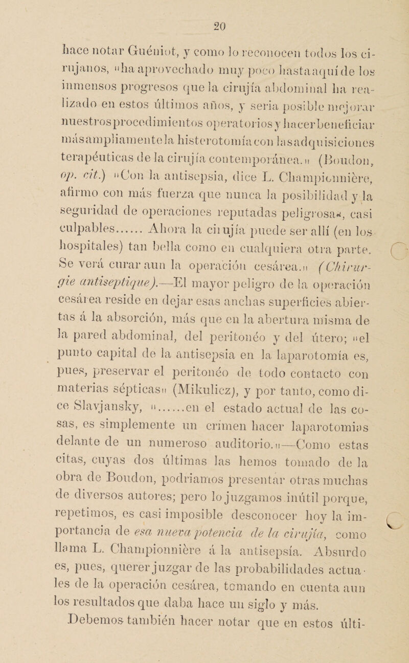 hace notar Goéniot, y como lo reconocen todos los ci¬ rujanos, “lia aprovechado muy poco liastaaquíde los inmensos progresos que la cirujía abdominal ha i’ea- lizado en estos últimos años, y seria posible mejuj'ar nuesti’osprocedimientos operatorios y hacerbeneíiciar m ás ampl iam ent(da histei*oto mía con 1 a s ad qn isi ci on es terapéuticas de la cirujía contempoianea. n (ih)udon, oj). cít.) “Con la antisepsia, dice L. Championniére, afirmo con más fuerza que nunca la posibilidad y la seguridad de operaciones reputadas peligrosas, casi culpables...... d^hoia la ciiujia puede ser allí ^en los hospitales) tan bella como en cualquiera otra parte. Se verá curar aun la operación cesárea.n (C/iirur- gie antiseptique).—^El mayor peligro de la op(íración cesár ea reside en dejar esas anchas superficies abier¬ tas á la absorción, más que en la abertui’a misma de la pared abdominal, del peritoneo y del útero; “el punto capital de la ctntise23sia en la laparotomía es, pues, preservar el peiitonéo de todo contacto con materias septicasn (Mikuliczj, y por tanto, como di¬ ce Slavjansky, “.en el estado actual de las co¬ sas, es simplemente un crimen hacer lapai’otomias delante de un numeroso auditorio, n—Como estas citas, cuyas dos últimas las hemos tomado de la obi\a de Boudon, podiaamos presentar oti’as muchas de diversos autoi*es; pero lo juzgamos inútil porque, repetimos, es casi imposible desconocer hoy la im¬ portancia de esd iiuevd potencicc de Ici cirujíci, como llama L. Championniére á la antisepsia. Absurdo es, pues, querer juzgar de las probabilidades actua¬ les de la operación cesárea, tomando en cuenta aun los resultados que daba hace un siglo y más. Debemos también hacer notar que en estos últi-
