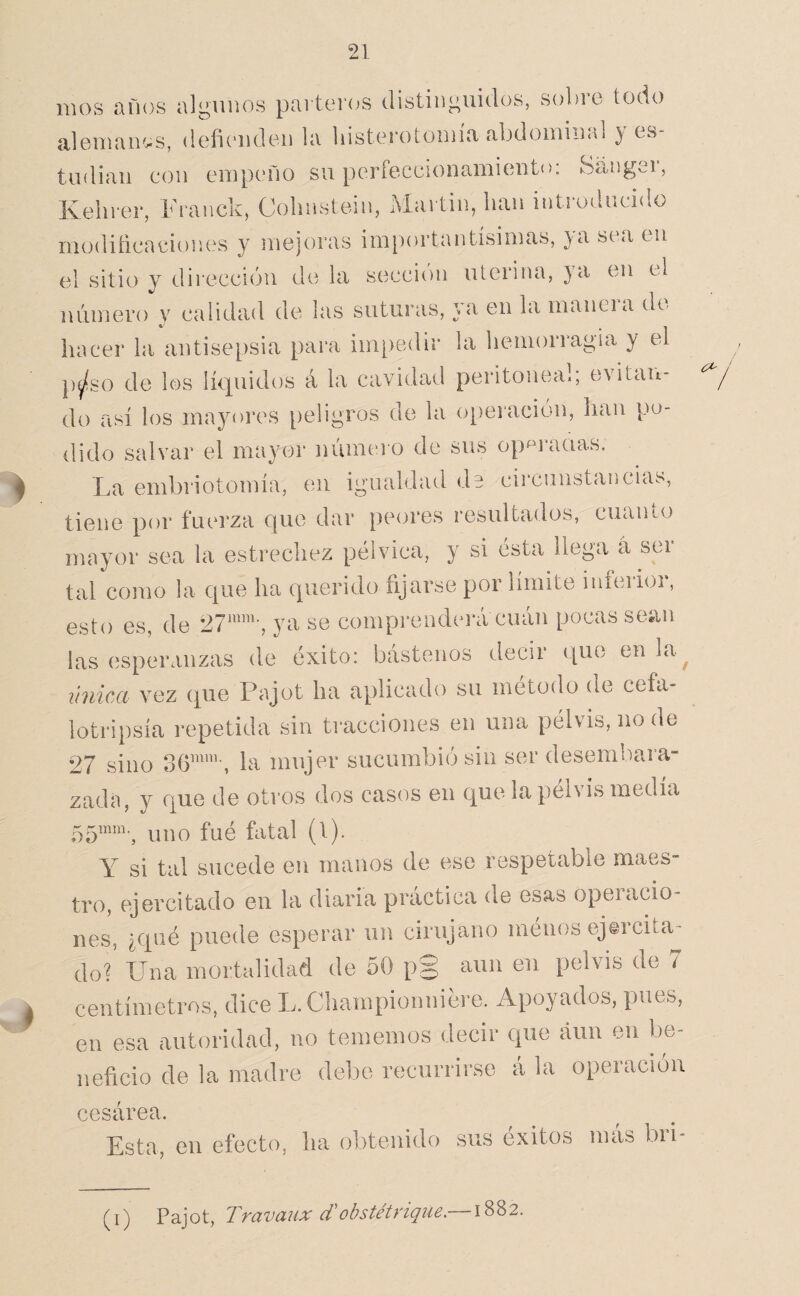 RIOS años algunos pai tor(^s distinguidos, sobic todo alGiuain^s, deficuidon la liisterotoinía abdoiniiial } es¬ tudian con empeño su perfeccionamiento: Sanger, Ivelirer, Franck, Colinstem, Martin, lian introducido modiñeaeiones y mejoras im|)ortantísimas, ya sea en el sitio y dirección de la sección uterina, }a en el número y calidad de las suturas, ya en la maneia de hacer la antisepsia para impedir la hemorragia y el p^so de los Intuidos á la cavidad peritonea., evitaii- do así los mayores peligros de la o[)eración, han po¬ dido salvar el mayor númei o de sus op^^rauas. La embriotomía, en igualdad de circunstancias, tiene por fuerza que dar peores resultados, cuan lo mayor sea la estrechez pélvica, y si ésta llega á ser tal como la que ha querido fijarse por límite inferior, esto es, de ya se comprenderá cuán pocas sean las esperanzas de éxito: bástenos decir que en la^ vnica vez que Pajot ha aplicado su método de cefa- lotripsía repetida sin tracciones en una pélvis, node 27 sino la mujer sucumbió sin ser desembara¬ zada, y que de otros dos casos en que la pélvis medía uno fué fiital (1). Y si tal sucede en manos de ese respetable maes- tro, ejercitado en la diaria práctica de esas operacio¬ nes, ¿qué puede esperar un cirujano ménos ejercita¬ do? Una mortalidad de 50 p§ aun en pelvis de 7 centímetros, dice L.Championniére. Apoyados, pues, en esa autoridad, no tememos decir que aun en be¬ neficio de la madre debe recurrirse á la operación cesárea. Esta, en efecto, ha obtenido sus éxitos mas bii- (i) Pajot, Travaiix d'obstétrique,— \'^'^2.