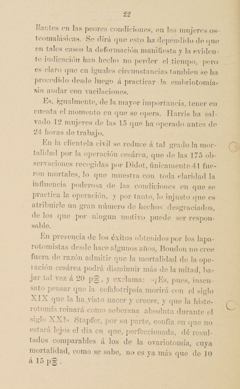 líanics ('íi las pooros coihIícíoikís, oii las iiiiiferos o\s- loa)malá.sieas. Se dirá que (^sto lia deperalido do que eii tales casos la deforniaeióii manifiesta, y la, evidcm- t{; indicaci{)ií han lieclio no peialer el tiempo, pero- es claro que en iquales eii’cunstancias también se ha ])rocedido desde liieg'o á practicar la emlu'iotomía^ sin andar con vacilaciones. bs, igualmente, de la mayor importancia, tener en cuentea el momento en que so opera. Harris lia sal¬ vado 12 muje]*es de las 15 que lia opeFado antes de 24 hoi’as de trabajo. hm la clientela civil síí j*ednce á tal grado la mor¬ talidad por la opei-ación cesárea, que de las 175 ob¬ servaciones recogidas por Didot, linicamente 41 fue¬ ron mortales, lo que muestra con toda claridad la influencia poderosa de las condiciones en que S6) practica la opei^acion, y por tanto, lo injusto que es atribuirle un givan numero de hechos desgraciados, de ios que por uingiin motivo puede ser respon¬ sable. Itn pi esencia (le los éxitos obtenidos poi’ los lapa- rotomistas desde hace algunos años, Bondon no cree fueia de lazon admitir que la mortalidad do la ope- laciiín cesárea podrá disminuir más de la mitad, ba¬ jar tai vez. á 20 p§, y exclama: ü^Es, pues, insen¬ sato pensar que la ceñilotripsía.morirá con el siglo XIX que la lia visto nacer y crecer, y que la íiiste- 1 otomía reinará como soberana absoluta durante el siglo XX?n Stapfer, por su parte, confía en que no estará kqos el dia en que, perfeccionada, dé resul¬ tados comparables á los de la ovariotomía, cuya mortalidad, como se sabe, no es ya más que de 10 á 15 p§ .