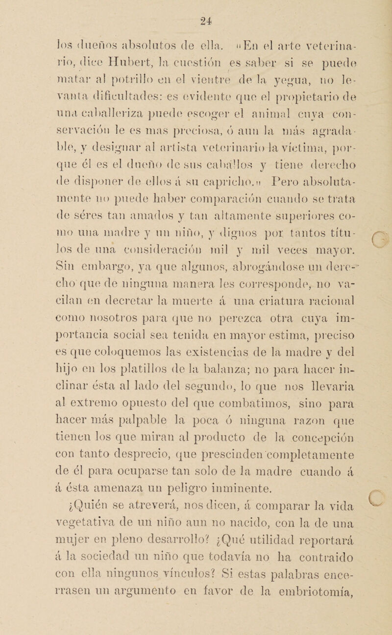 jos íliieños absolutos de ella. nEn el arte veterina- i’io, (liee Hubert, la, cuestión es saber si se puedo luatar al potiállo en el vientre de la ye^^uia, no le¬ vanta dificultades: es (^vidente que el propietario de una calialleriza puede escogei’ el animal cujm co]i- servacióu le es mas preciosa, ó aun la más agrada ble, y designar al artista vet(‘rinario la víctima, poi*- que él es el dueño de sus caballos y tiene dei'echo de disponer de (illosá su capricho.n Pei'o absoluta¬ mente no puede haber comparación cuando se trata de seres tan amados y tan altamente superiores co¬ mo una madre y un niño, y dignos poi: tantos títu¬ los de una consideivación mil y mil veces mayor. Sin embargo, ya que algunos, abrogándose un dei e-’ cho que de ninguna manera les corresponde, no va¬ cilan en decretar la mueide á una ciáatui’a racional como nosotros para que no perezca otra cuya im¬ portancia social sea tenida en mayor estima, preciso es que cohiquemos las existencias de la madre y del hijo en los platillos de la balanza; no para hacer in¬ clinar ésta al lado del segundo, lo que nos llevarla al extremo opuesto del que combatimos, sino para hacer más palpable la poca ó ninguna razón que tienen los que miran al producto de la concepción con tanto desprecio, que prescinden completamente de él para ocuparse tan solo de la madre cuando á á ésta amenaza un peligro inminente. ¿Quién se atreverá, nos dicen, á comparar la vida vegetativa de un niño aun no nacido, con la de una mujer en pleno desarrollo? ¿Qué utilidad reportará á la sociedad un niño que todavía no ha contraido con ella ningunos vínculos? Si estas palabras ence¬ rrasen un argumento en favor de la embriotomía,
