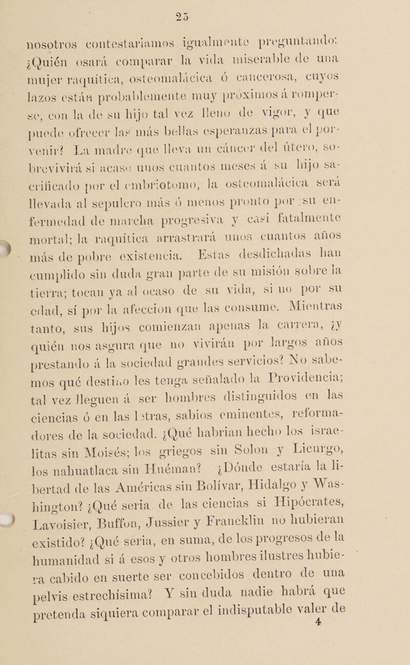 nosotros coiitestarlamos igual monto |)i*oguiitamlo: ¿Quién osai'á com[>arar la vida iniserablo do una mujer i’iUjiiítioa, ostoomalácica o cancerosa, cuyos lazos están probablemente muy [)roxinios a romper¬ se, con la de su hijo tal vez lleiu^ de vigoi', y que piuahí ofrecí'r las más bellas esperanzas para cd }mr- \-eiur? La madre que lleva un cáncei* del útero, so¬ brevivirá si acaso unos cuantos meses á su hijo sa¬ crificado [)or el cmibriotomo, la ostoomalácica será llevada al sepulcro más ó menos pronto por su en¬ fermedad de marcha progresiva y casi fatalmente mortal; la raquítica arrastrará unos cuantos anos más de pobre existencia. Estas desdichadas han cumplido sin duda gran j)arte de su misión sobre la tierra; tocan ya al ocaso de su vida, si no por su edad, sí por la afección que las consume. Alientias tanto, sus hijos comienzan apenas la carrera, ¿y Cj[uién nos asgura que no vivirán por laigos anos prestando á la sociedad grandes servicios? No sabe¬ mos que destiuo les tenga señalado la l iovidencia, tal vez lleguen á ser hombres distinguidos (ui las ciencias ó en las 1 itras, sabios eminentes, reforma¬ dores de la sociedad. ¿Qué habrian hecho los israe¬ litas sin Moisés; los griegos sin Solon y Licurgo, los nahuatlaca sin Huéman? ¿Dónde estaría la li¬ bertad de las Améi'icas sin Bolívar, Hidalgo y Was¬ hington? ¿Qué seria de las ciencias si Hipócrates, Lavoisier, Buffon, Jussier y Francklin no hubieran existido? ¿Qué seria, en suma, de los progresos de la humanidad si á esos y otros hombres ilustres hubie¬ ra cabido en suerte ser concebidos dentro de una pelvis estrechísima? Y sin duda nadie habrá que pretenda siquiera comparar el indisputable valer de