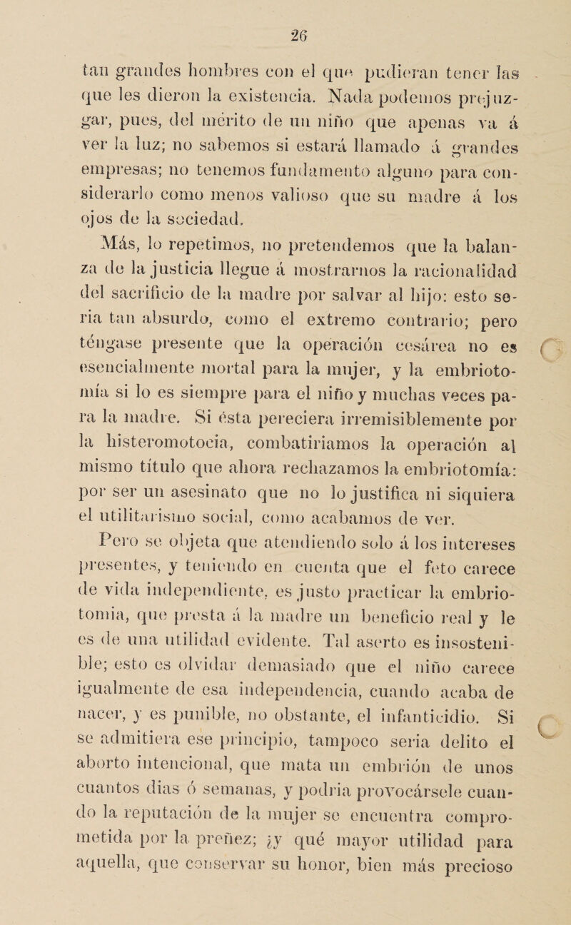 tan grandes hombres con el qnn pudií^ran tener las que les dieron la existencia. Nada podemos pr(*jnz- gar, pues, del mérito de un niño que apenas va á ver la luz; no sabemos si estará llamado á írvandes empresas; no tenemos íundamento alguno para con¬ siderarlo como menos valioso que su madre á los ojos de la sociedad. Más, lo repetimos, no pretendemos que la balan¬ za de la justicia llegue á mostrarnos la racionalidad del sacrificio de la madre por salvar al hijo: esto se¬ ria tan absurdo, como el extremo contrario; pero téngase presente que la operación cesárea no es esencialmente mortal para la mujer, y la embrioto- mía si lo es siempre pai a el niño y muchas veces pa¬ ra la madre. Si ésta pereciera irremisiblemente por la histeromotocia, combatiríamos la operación al mismo título que ahora rechazamos la embriotomía: por ser un asesinato que no lo justifica ni siquiera el utilitarismo social, como acabamos de ver. Pero se objeta que atendiendo solo á los intereses presentes, y teniímdo en cucjita que el fiíto carece de vida independiente, es justo practicar la embrio- tomia, que presta á la madre un beneficio i*eal y le es de una utilidad evidente. Tal aserto es insosteni¬ ble; esto es olvidar demasiado que el niño carece igualmente de esa independencia, cuando acaba de nacer, y es punible, no obstante, el infanticidio. Si se admitiera ese principio, tampoco seria delito el aborto intencional, que mata un embrión de unos cuantos dias ó semanas, y podría provocársele cuan¬ do la reputación de la mujer se encuentra compro¬ metida por la preñez; ¿y qué mayor utilidad para aquella, que conservar su honor, bien más precioso / C