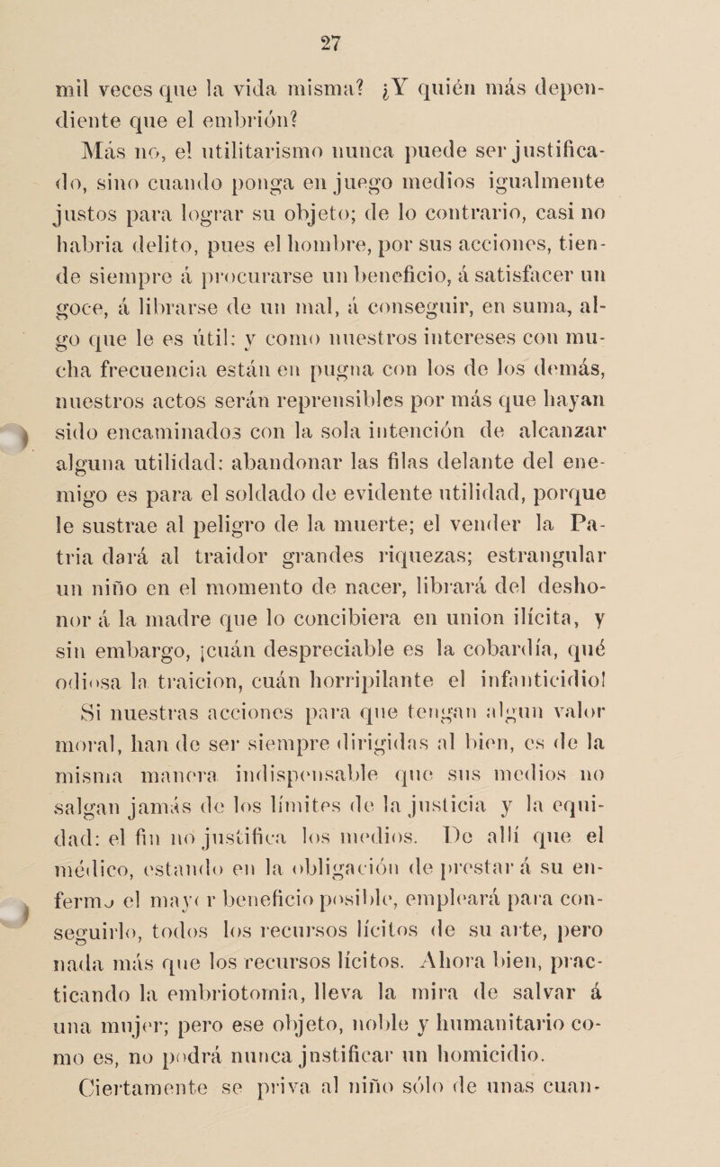 mil veces que la vida misma? ¿Y quién más depen¬ diente que el embrión? Más no, el utilitarismo nunca puede ser justifica¬ do, sino cuando ponga en juego medios igualmente justos para lograr su objeto; de lo contrario, casi no liabria delito, pues el hombre, por sus acciones, tien¬ de siempre á })rocurarse un beneficio, á satisfacer un goce, á librarse de un mal, á conseguir, en suma, al¬ go que le es útil: y como nuestros intereses con mu¬ cha frecuencia están en pugna con los do los demás, nuestros actos serán reprensibles por más que hayan I sido encaminados con la sola intención de alcanzar alguna utilidad: abandonar las filas delante del ene¬ migo es para el soldado de evidente utilidad, porque le sustrae al peligro de la muerte; el vender la Pa¬ tria dará al traidor grandes riquezas; estrangular un niño en el momento de nacer, libi'ará del desho¬ nor á la madre que lo concibiera en unión ilícita, y sin embargo, jcuán despreciable es la cobardía, qué odiosa la traición, cuán horripilante el infiniticidiol Si nuestras acciones para que tengan algún valor moral, han de ser siempre dirigidas al bien, es de la misma manera indispcmsable que sus medios no salgan jamás de los límites de la justicia y la equi¬ dad: el fin no justifica los imalios. Do allí que el médico, estando en la obligación de prestará su en- ^ fermo el may( r beneficio pícsible, empleará para con- seo*uirlo, todos los i-ecursos lícitos de su ai te, pero nada más que los recursos lícitos. Ahora bien, piac- ticando la embriotomia, lleva la mira de salvar á una mujer; pero ese objeto, noble y humanitario co¬ mo es, no p>)drá nunca justificar un homicidio. Ciertamente se pi’iva al niño sólo de unas cuan-