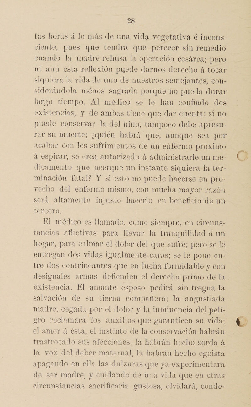 tas horas á lo más de una vida vegetativa é incons¬ ciente, pues que tendrá que perecer sin remedio cuando la madre rehúsa la operación cesárea; pero ni aun esta reflexión puede darnos dereclio á tocar siquiera la vida de uno de nuestros semejantes, con¬ siderándola menos sagrada porque no pueda durar largo tiempo. Al médico se le lian confiado dos existencias, y de ambas tiene que dar cuenta: si no puede conservar la del niño, tanq)oeo debe apresu¬ rar su muerte; ¿quién habrá que, aunque sea por acabar Con los sufrimientos de un enfermo próxim'^ á espirar, se crea autorizado á administi’arle un me¬ dicamento que acerque un instante siquiei‘a la ter¬ minación fatal? Y si esto no puede hacerse en pi‘o vecho del enfermo mismo, con mucha mayoi’ razón será a]tament(i injusto hacerlo en beneficio de un tí'rcero. El médico es llamado, como siempre, en circuns¬ tancias aflictivas para llevar la tranquilidad á un hogar, para calmai* el dolor del cpie sufre; pero se le entregan dos vidas igualmente caras; se le pone en¬ tre dos contrincantes que en lucha formidable y con desiguales armas defienden el derecho primo de la existencia. El amante esposo pedirá sin tregua la salvación de su tierna compañera; la angustiada madre, cegada por el dolor y la inminencia del peli¬ gro reclamará los auxilios que garanticen su vida; el amor á ésta, el instinto de la conservación habrán trastrocado sus afecciones, la habrán hecho sorda á la voz del deber maternal, la habrán hecho egoísta apagando en ella las dulzuras que ya experimentara de ser madre, y cuidando de una vida que en otras circunstancias sacrificarla gustosa, olvidará, conde-