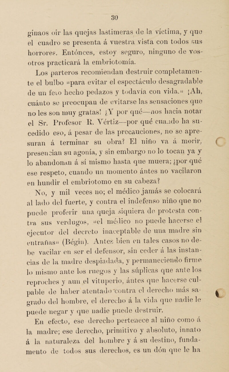 giimos oir las quejas lastimeras de la víctima, y que el cuadro se presenta á vuestra vista con todos sus horrores. Entonces, estoy seguro, ninguno de vos¬ otros practicará la embriotomía. Los parteros recomiendan destruir completamen¬ te el bulbo ‘«para evitar el espectáculo desagradable de un feto hecho pedazos y todavía con vida. “ ¡Ah, cuánto se preocupan de evitarse las sensaciones que no les son muy gratas! ¿Y por qué—nos hacia notar el Sr. Profesor ll. Vértiz—por C[ué cuando ha su¬ cedido eso, á pesar de las precauciones, no se apre¬ suran á terminar su obra? El niño va á morir, presencian su agonía, y sin embargo no lo tocan ya y lo abandonan á sí mismo hasta que muera; ¿por qué ese respeto, cuando un momento ántes no vacilaron en hundir el embriotomo en su cabeza? No, y mil veces no; el médico jamás se colocará al lado del fuerte, y contra el indefenso niño que no puede proferir una queja siquiera de protesta con¬ tra sus verdugos, “el médico no puede hacerse el ejecutor del decreto inaceptable de una madie sin entrañas** (Pegin). Yntes bien en tales casos no de¬ be vacilar en ser ed defensor, sin ceder a las instan¬ cias de la madre despiadada, y permanecienolo firme lo mismo ante los megos y las súplicas que ante los reproches y aun el vitu[)erio5 antes que linceise cul¬ pable de haber atentado‘contra el dei-echo más sa- ovado del hombre, el derecho á la vida que nadie le puede negar y (pie nadie puede d(‘struir. En efecto, ese derecho pertenece al niño como A la madre; ese dei'echo, primitivo y absoluto, innato á la naturaleza del hombre y a su destino, funda¬ mento de todos sus derechos, es un don que le ha (