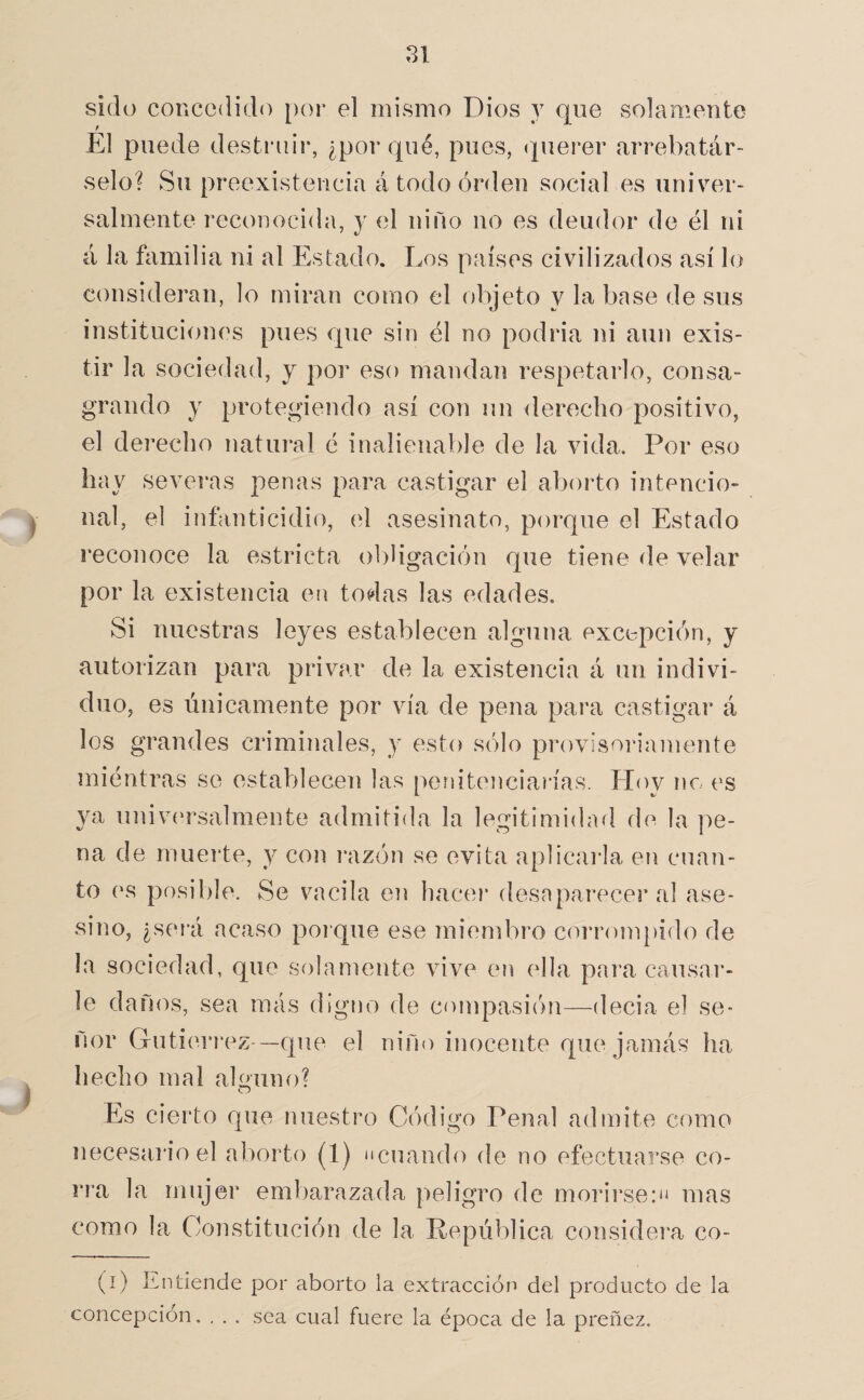 >■ sido concedido [)or el mismo Dios y que solamente El puede destruir, ¿porqué, pues, (pierer arrebatár¬ selo? Su preexistencia á todo orden social es univer- salmeiite reconocida, y el niño no es deudor de él ni á la familia ni al Estado. Los países civilizados así lo consideran, lo miran como el objeto y la base de sus instituciones pues que sin él no podria ni aun exis¬ tir la sociedaíl, y por eso mandan respetarlo, consa¬ grando y protegiendo así con un derecho positivo, el derecho natural é inalienable de la vida. Por eso hay sevei’as penas para castigar el aborto intencio¬ nal, el infanticidio, (d asesinato, porque el Estado reconoce la estricta obligación que tiene de velar por la existencia en todas las edades. Si nuestras leyes establecen alguna excepción, y autorizan para privar de la existencia á un indivi¬ duo, es únicamente por vía de pena para castigar á los grandes criminales, y esto sólo provisoi*iamente miéntras se establecen las penitenciarías. Hoy no es ya univí'rsalmente admitida la legitimidad de la pe¬ na de muerte, y con razón se evita aplicarla en cnan¬ to es posible. Se vacila en hacer desaparecer al ase¬ sino, ¿será acaso poi que ese miendaro corrompido de la sociedad, que solamente vive en ella para causar¬ le danos, sea más digno de compasión—decia el se¬ ñor Gutiérrez —que el niño inocente que jamás ha hecho mal aPuno? O Es cierto que nuestro Código Penal admite como necesai*ioel aborto (1) ‘icuando de no efectuarse co¬ rra la mujer embarazada peligro de morirse:*^ mas como la Constitución de la República considera co- (í) Entiende por aborto la extracción del producto de la concepción. , , . sea cual fuere la época de la preñez.
