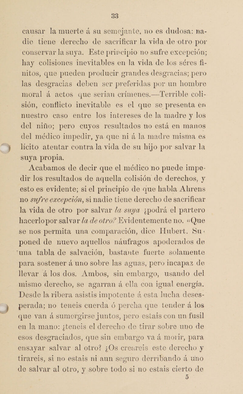 causar la muerte á su semejante, no es dudosa: na¬ die tiene derecho de sacriñcar la vida de otro por conservar la suya. Este prÍDci[)io no sufre excepción; hay colisiones inevitables en la vida de los séres fi¬ nitos, que pueden producir grandes desgracias; pero las desgracias deben ser preferidas por un hombre moral 4 actos que serian crímenes.—Terrible coli¬ sión, conflicto inevitable es el que se presenta en nuestro caso entre los intereses de la madre y los del niño; pero cuyos resultados no está en manos del médico impedir, ya que ni 4 la madre misma es I lícito atentar contra la vida de su hijo por salvar la suya propia. Acabamos de decir que el médico no puede impe¬ dir los resultados de aquella colisión de derechos, y esto es evidente; si el principio de que habla Ahrens no sufre excepcÁón^ si nadie tiene derecho de sacrificar la vida de otro por salvar la suya ¿podrá el partero hacerlopor salvar la de otro? Evidentemente no. “Que se nos permita una comparación, dice Hiibert. Su^ poned de nuevo aquellos náufragos apoderados de 'una tabla de salvación, basta)ite fuerte solamente para sostener 4 uno sobre las aguas, pero incapaz de llevar 4 los dos. Ambos, sin embargo, usando del mismo derecho, se agarran 4 ella con igual energía. Desde la ribera asistís impotente 4 esta lucha deses- ^ perada; no teneis cuerda ó percha que tender 4 los que van 4 sumergirse juntos, pero estáis con un fusil en la mano: ¿teneis el derecho de tirar sobre uno de esos desgraciados, que sin embargo va 4 morir, para ensayar salvar al otro? ¿Os creareis este derecho y tirareis, si no estáis ni aun seguro derribando 4 uno de salvar al otro, y sobre todo si no estáis cierto de