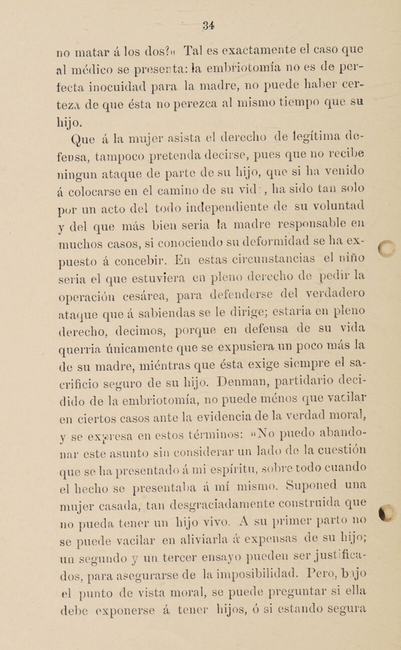 no matar á los dos?M Tal es exactamente el caso que al médico se presenta: la embriotomía no es de per¬ fecta inocuidad para la madre, iio puede haber cer¬ teza de que ésta no perezca al mismo tiempo que su hijo. Que á la mujer asista el derecho de legítima de¬ fensa, tampoco pretenda decirse, pues que no recibe ningún ataque de parte de su hijo, que si ha venido á colocarse en el camino de su vid:, ha sido tan solo por un acto del todo independiente de su voluntad y del que más bien seria la madre responsable en muchos casos, si conociendo su deformidad se ha ex¬ puesto á concebir. En estas circunstancias el niño seria el que estuviera en pleno derecho de pedir la operación cesárea, para defenderse del veidadeio ataque que á sabiendas se le dirige; estaria en pleno derecho, decimos, porc^ue en defensa de su vida querria únicamente que se expusiera un poco más la de su madre, miéntras que ésta exige siempre el sa¬ crificio seguro de su hijo. Denman, partidario deci¬ dido de la embriotomía, no puede ménos que vacilar en ciertos casos ante la evidencia de la verdad moral, y se expresa en estos términos: “No puedo abando¬ nar este asunto sin considerar un lado de la cuestión (]^ue se ha presentado á mi espíritu, sobi'c todo cuando el hecho se presentaba á mí mismo. Suponed una mujer casada, tan desgi-aciadamente construida que no pueda tener un hijo vivo. A su primer parto no se puede vacilar en aliviarla á expensas de su hijo; un segundo y un tercer ensayo pueden ser justifica¬ dos, para asegurarse de la imposibilidad. Pero, bijo el punto de vista moral, se puede preguntar si ella debe exponerse á tener hijos, ó si estando segui'a