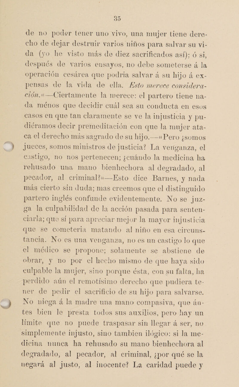 de no poder tener uno vivo, una mujer tiene dere¬ cho de dejar destruir varios niños para salvar su vi¬ da (yo he visto más de diez sacrificados así); ó si, después de varios ensayos, no debe someterse á la operación cesárea que podria salvar á su hijo á ex¬ pensas de la vida de ella. Esto merece considerci- cíóno''—Ciertamente la mei'ece: el partero tiene na¬ da menos que decidir cuál sea su conducta en esos casos en que tan claramente se ve la injusticia y pu¬ diéramos decir premeditación con que la mujer ata¬ ca el dereclio más sagrado de su hijo.—üPero ¿somos jueces, somos ministros de justicia? La venganza, el castigo, no nos pertenecen; ¿cuándo la medicina ha rehusado una mano bienhechora al degradado, al pecador, al criminal?n—Esto dice Barnes, y nada más cierto sin duda; mas creemos que el distinguido partero inglés coníYinde evidentemente. No se juz¬ ga la culpabilidad do la acción pasada para senten¬ ciarla; que sí para apreciar mejor la mayor injusticia que se cometeria matamhj al niño en esa circuns¬ tancia. No es una venganza, no es un castigo lo que el médico se propone; solamente se abstiene de obrar, y no por el hecho mismo de que haya sido culpable la mujer, sino porque ésta, con su falta, ha perdido aún el remotísimo derecho que pudiera te¬ ner de pedir el sacrificio de su hijo para salvarse. No niega á la madre una mano compasiva, que án- tes bien le presta todos sus auxilios, pero hay un límite que no puede traspasar sin Ilegal’ á sei’, no simplemente injusto, sino también ihígico: si la me¬ dicina nunca ha rehusado su mano bienhechora al degradado, al pecador, al criminal, ¿por qué se la negará al justo, al inocente? La caridad puede y