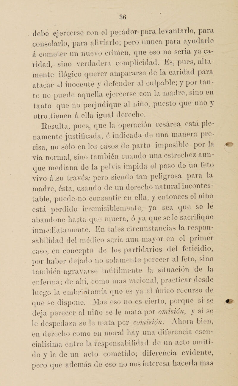 debe ejercerse con el pecador para levantarlo, para consolarlo^ para aliviarlo; pero nunca para ayudarle á cometer un nuevo crimen, que eso no seria ya ca¬ ridad, sino verdadera complicidad. Es, pues, alta¬ mente ilógico querer ampararse de la caridad para atacar al inocente y defender al culpable; y por tan¬ to no puede aquella ejercerse con la madie, sino en tanto que no perjudique al nino, puesto que uno y otro tienen á ella igual derecho. Eesulta, pues, que la operación cesárea está ple¬ namente justificada, é indicada de una manera pie- cisa, no sólo en los casos de paido imposible por la vía normal, sino también cuando una estiecliez aun¬ que mediana de la pelvis impida el paso de un feto vivo á.su través; pero siendo tan peligrosa para la madre, ésta, usando de un derecho natural incontes¬ table, puede no consentir en ella, y entonces el nino está perdido irremisiblemente, ya sea que se le abandone hasta que muera, ó ya que se le sacrifique inmediatamente. En tales circunstancias la respon¬ sabilidad del médico seria aun mayor en el primer caso, en concepto de los partidarios del feticidio, por haber dejado no solamente perecer al feto, sino también agravarse inútilmente la situación oe la enferma; de ahi, como mas racional, practicar desde luego la embriotomia que es ya el único recurso de (pie se dispone. Mas eso no es cierto, porque si se deja perecer al niño se le mata por oiiiisioti, y si se le despedaza se le mata })or comisión. Ahora bien, en derecho como en moral hay una difei’encia esen- cialísima entro la responsabilidad de un acto omiti¬ do y la de un acto cometido; diferencia evidente, pero que además de eso no nos interesa hacerla mas O