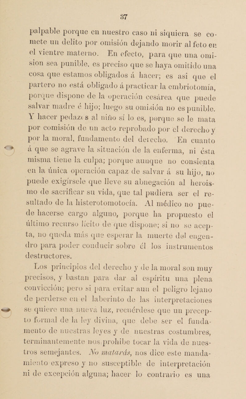palpable porque en nuestro caso ni siquiera se co¬ mete un delito por omisión dejando morir al feto en el vientre materno. En efecto, para que una omi¬ sión sea punible, es preciso que se haya omitido una cosa que estamos obligados á hacer; es asi que el partero no esta obligado á practicar la ernbriotomía, porque dispone de la operación cesárea que puede salvar madre ó hijo; luego su omisión no es punible. Y hacer pedaz( s al niño sí lo es, porque se le mata por comisión de un acto i*eprobado por el derecho y poi la moral, fundamento del deiecho. En cuanto á que se agrave la situación de la enferma, ni esta misma tiene la culpa; porque aunque no consienta en la única operación capaz de salvar á su hijo, no puede exigírsele que lleve su abnegación al herois- mo de sacrificar su vida, que tal pudiera ser el re¬ sultado de la histerotomotocía. Al médico no pue¬ de hacerse cargo alguno,, porque ha propuesto el último recurso lícito de que dispone; si no se acep¬ ta, no queda mas que esperar la muerte del engen¬ dro para poder conducir sobre él los instrumentos desti’uctores. Eos principios del derecho y de la moral son muy precisos, y bastan para dar al espíritu una plena convicción; pero si [)ara evitar aun el peligro lejano de perderse en el laberinto de las interpretaciones se quiere una nueva luz, recuérdese que un precep¬ to formal de la ley divina, que debe ser el funda¬ mento de nuestras leyes y de nuestras costumbres, terminantemente nosiprohíbe tocar la vida de nues¬ tros semejantes. No uiatards, nos dice este manda¬ miento expreso y no susceptible de interpretación ni de excepción alguna; hacer lo contrario es una