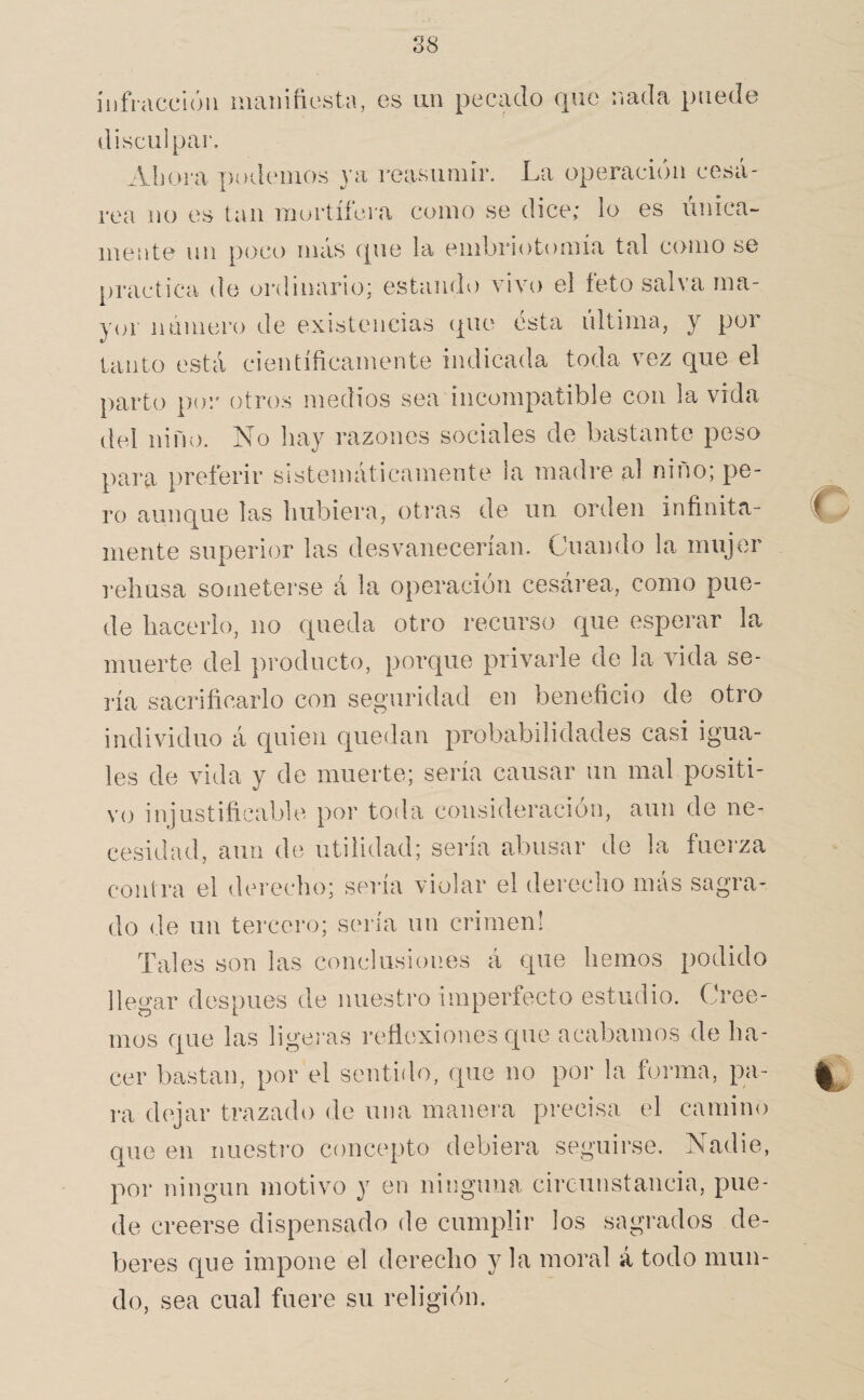 S8 iijfraccióii manifiesta, es un pecado que nada puede disculpar. Abura podemos ya reasumir. La operación cesá¬ rea no es tan mortífera como se dice; lo es única¬ mente un poco más que la einbriotomía tal como se practica de ordinario; estando vivo el teto salva ma¬ yor número de existencias que ésta última, y por tanto está científicamente indicada toda vez que el parto por otros medios sea incompatible con la vida del niño. No hay razones sociales de bastante peso para preferir sistemáticamente la madre al niño; pe¬ ro aunque las hubiera, otras de un orden infinita¬ mente superior las desvanecerían. Cuando la mujer rehúsa someterse á la operación cesárea, como pue¬ de hacerlo, no queda otro recurso que esperar la muerte del producto, porque privarle de la vida se- i'ía sacrificarlo con seguridad en beneficio de otro individuo á quien quedan probabilidades casi igua¬ les de vida y de muerte; sería causar un mal positi¬ vo injustificable por toda consideración, aun de ne¬ cesidad, aun de utilidad; seria abusar de la fuei'za contra el derecho; sería violar el derecho más sagra¬ do de un tercero; sería un crimen! Tales son las conclusiones á que hemos podido llegar después de nuestro imperfecto estudio. Cree¬ mos que las ligei-as refiexiones que acabamos de ha¬ cer bastan, por el sentido, que no por la forma, pa¬ ra dejar trazado de una manera precisa el camino que en nuestro concepto debiera seguirse. Nadie, por ningún motivo y en ninguna circunstancia, pue¬ de creerse dispensado de cumplir los sagrados de¬ beres que impone el derecho y la moral á todo mun¬ do, sea cual fuere su religión.