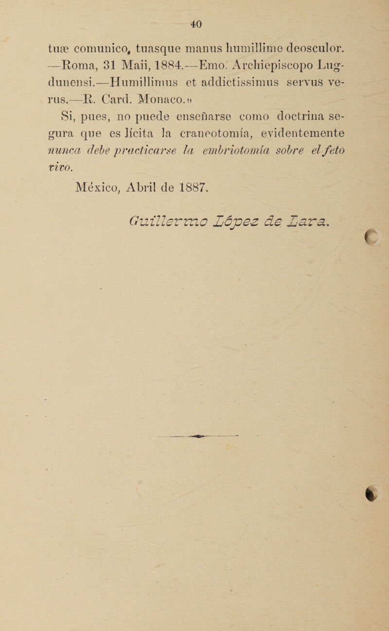 tuse comunico, tuasqiie maniis hiimillime deosculor. —Roma, 31 Maii, 1884.—Emo. Arcliiepiscopo Lug- dunensi.—Humillimiis et addictissimus servus ve¬ nís.— R. Card. Monaco, k Si, pues, no puede ensenarse como doctrina se¬ gura que es lícita la craneotomía, evidentemente nunca dehe practicarse la emhriotomia sobre el feto tivo. México, Abril de 1887. Guillermo López de Lava. %