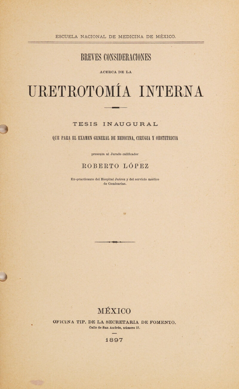 BREVES CONSIDERACIONES ACERCA DE DA URETROTOMÍA INTERNA TESIS I N AU GURAL QUE PARA EL EXAMEN GENERAL DE MEDICINA, CIRUGIA Y OBSTETRICIA presenta al Jurado calificador ROBERTO LÓPEZ Ex-practicante del Hospital Juárez y del servicio médico de Comisarias. MÉXICO OFICINA TIP. DE LA SECRETARIA DE FOMENTO. Calle de San Andrés, número 15. 1897