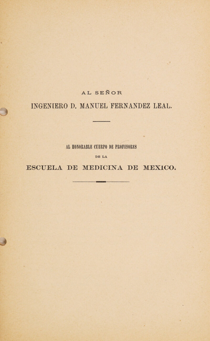 AL SEÑOR INGENIERO D. MANUEL FERNANDEZ LEAL. AL HONORABLE CUERPO DE PROFESORES DE LA ESCUELA DE MEDICINA. DE MEXICO. J