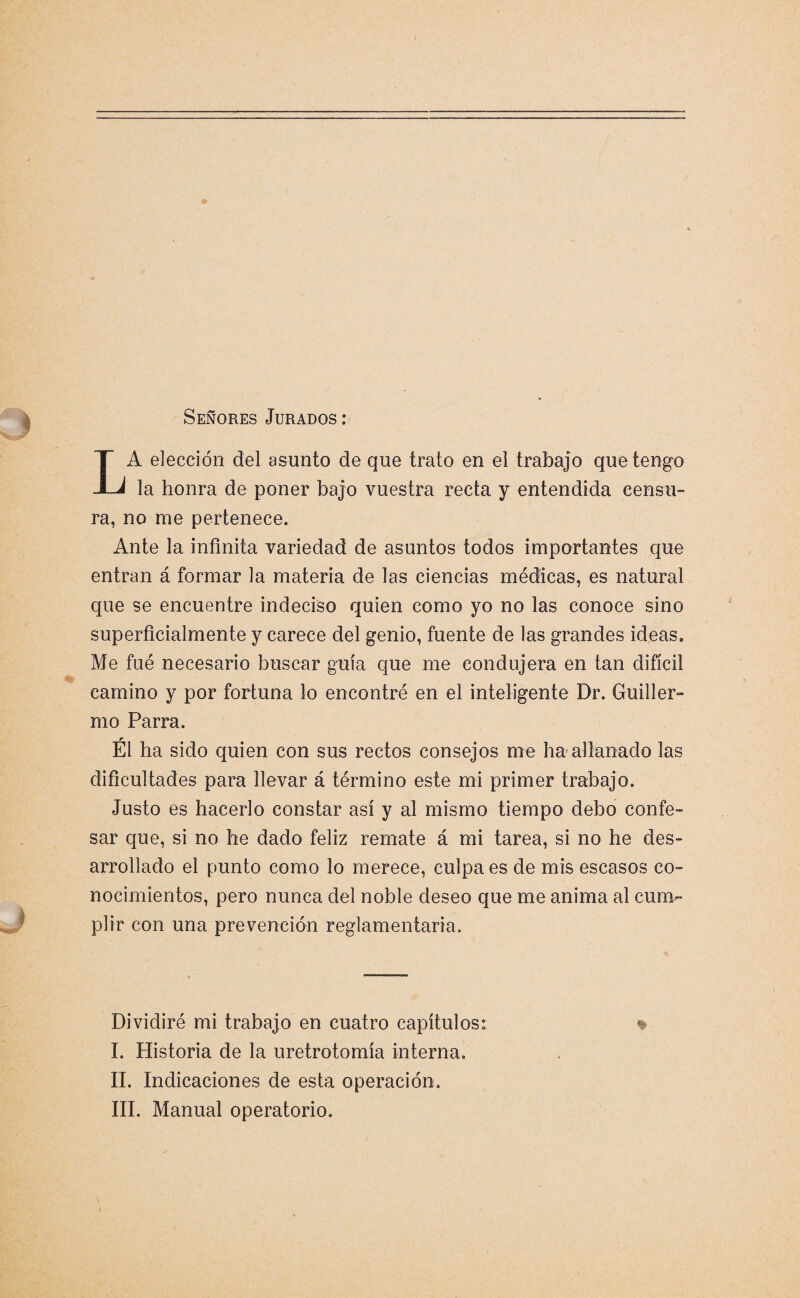 Señores Jurados : LA elección del asunto de que trato en el trabajo que tengo la honra de poner bajo vuestra recta y entendida censu¬ ra, no me pertenece. Ante la infinita variedad de asuntos todos importantes que entran á formar la materia de las ciencias médicas, es natural que se encuentre indeciso quien como yo no las conoce sino superficialmente y carece del genio, fuente de las grandes ideas. Me fue necesario buscar guía que me condujera en tan difícil camino y por fortuna lo encontré en el inteligente Dr. Guiller¬ mo Parra. Él ha sido quien con sus rectos consejos me ha allanado las dificultades para llevar á término este mi primer trabajo. Justo es hacerlo constar así y al mismo tiempo debo confe¬ sar que, si no he dado feliz remate á mi tarea, si no he des¬ arrollado el punto como lo merece, culpa es de mis escasos co¬ nocimientos, pero nunca del noble deseo que me anima al cum¬ plir con una prevención reglamentaria. Dividiré mi trabajo en cuatro capítulos: * I. Historia de la uretrotomía interna. II. Indicaciones de esta operación. III. Manual operatorio.