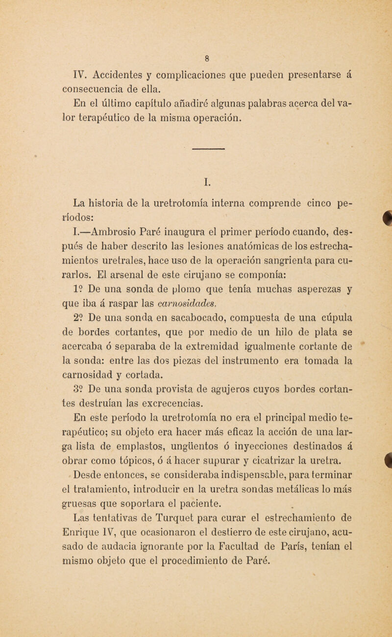 IV. Accidentes y complicaciones que pueden presentarse á consecuencia de ella. En el último capítulo añadiré algunas palabras acerca del va¬ lor terapéutico de la misma operación. I. La historia de la uretrotomía interna comprende cinco pe¬ ríodos: I.—Ambrosio Paré inaugura el primer período cuando, des¬ pués de haber descrito las lesiones anatómicas délos estrecha¬ mientos uretrales, hace uso de la operación sangrienta para cu¬ rarlos. El arsenal de este cirujano se componía: 1? De una sonda de plomo que tenía muchas asperezas y que iba á raspar las carnosidades. 2? De una sonda en sacabocado, compuesta de una cúpula de bordes cortantes, que por medio de un hilo de plata se acercaba ó separaba de la extremidad igualmente cortante de la sonda: entre las dos piezas del instrumento era tomada la carnosidad y cortada. 3? De una sonda provista de agujeros cuyos bordes cortan¬ tes destruían las excrecencias. En este período la uretrotomía no era el principal medio te¬ rapéutico; su objeto era hacer más eficaz la acción de una lar¬ ga lista de emplastos, ungüentos ó inyecciones destinados á obrar como tópicos, ó á hacer supurar y cicatrizar la uretra. Desde entonces, se consideraba indispensable, para terminar el tratamiento, introducir en la uretra sondas metálicas lo más gruesas que soportara el paciente. Las tentativas de Turquet para curar el estrechamiento de Enrique IV, que ocasionaron el destierro de este cirujano, acu¬ sado de audacia ignorante por la Facultad de París, tenían el mismo objeto que el procedimiento de Paré.