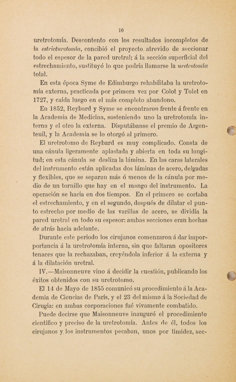 uretrotomía. Descontento con los resultados incompletos de la estricturotomía, concibió el proyecto atrevido de seccionar todo el espesor de la pared uretral; á la sección superficial del estrechamiento, suslituyó lo que podría llamarse la uretrotomía total. En esta época Syme de Edimburgo rehabilitaba la uretroto¬ mía externa, practicada por primera vez por Colot y Tolet en 1727, y caída luego en el más completo abandono. En 1852, Reybard y Syme se encontraron frente á frente en la Academia de Medicina, sosteniendo uno la uretrotomía in¬ terna y el otro la externa. Disputábanse el premio de Argen¬ te uil, y la Academia se lo otorgó al primero. El uretrotomo de Reybard es muy complicado. Consta de una cánula ligeramente aplastada y abierta en toda su longi¬ tud; en esta cánula se desliza la lámina. En las caras laterales del instrumento están aplicadas dos láminas de acero, delgadas y flexibles, que se separan más ó menos de la cánula por me¬ dio de un tornillo que hay en el mango del instrumento. La operación se hacía en dos tiempos. En el primero se cortaba el estrechamiento, y en el segundo, después de dilatar el pun¬ to estrecho por medio de las varillas de acero, se dividía la pared uretral en todo su espesor: ambas secciones eran hechas de atrás hacia adelante. Durante este período los cirujanos comenzaron á dar impor- portancia á la uretrotomía interna, sin que faltaran opositores tenaces que la rechazaban, creyéndola inferior á la externa y á la dilatación uretral. IV.—Maisonneuve vino á decidir la cuestión, publicando los éxitos obtenidos con su uretrotomo. El 14 de Mayo de 1855 comunicó su procedimiento á la Aca¬ demia de Ciencias de París, y el 23 del mismo á la Sociedad de Cirugía: en ambas corporaciones fué vivamente combatido. Puede decirse que Maisonneuve inauguró el procedimiento científico y preciso de la uretrotomía. Antes de él, todos los cirujanos y. los instrumentos pecaban, unos por timidez, sec-