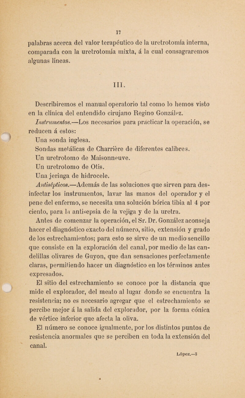 palabras acerca del valor terapéutico de la uretrotomía interna, comparada con la uretrotomía mixta, á la cual consagraremos algunas líneas. III. Describiremos el manual operatorio tal como lo hemos visto en la clínica del entendido cirujano Regino González. Instrumentos.—Los necesarios para practicar la operación, se reducen á estos: Una sonda inglesa. Sondas metálicas de Charriére de diferentes calibres. Un uretrotomo de Maisonneuve. Un uretrotomo de Otis. Una jeringa de hidrocele. Antisépticos.—-Además de las soluciones que sirven para des¬ infectar los instrumentos, lavar las manos del operador y el pene del enfermo, se necesita una solución bórica tibia al 4 por ciento, para la antisepsia de la vejiga y de la uretra. Antes de comenzar la operación, el Sr. Dr. González aconseja hacer el diagnóstico exacto del número, sitio, extensión y grado délos estrechamientos; para esto se sirve de un medio sencillo que consiste en la exploración del canal, por medio de las can¬ delillas olivares de Guyon, que dan sensaciones perfectamente claras, permitiendo hacer un diagnóstico en los términos antes expresados. El sitio del estrechamiento se conoce por la distancia que mide el explorador, del meato al lugar donde se encuentra la resistencia; no es necesario agregar que el estrechamiento se percibe mejor á la salida del explorador, por la forma cónica de vértice inferior que afecta la oliva. El número se conoce igualmente, por los distintos puntos de resistencia anormales que se perciben en toda la extensión del canal. López.—3