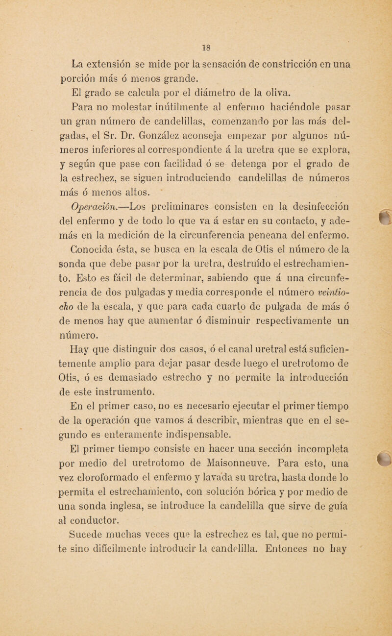 La extensión se mide por la sensación de constricción en una porción más ó menos grande. El grado se calcula por el diámetro de la oliva. Para no molestar inútilmente al enfermo haciéndole pasar un gran número de candelillas, comenzando por las más del¬ gadas, el Sr. Dr. González aconseja empezar por algunos nú¬ meros inferiores al correspondiente á la uretra que se explora, y según que pase con facilidad ó se detenga por el grado de la estrechez, se siguen introduciendo candelillas de números más ó menos altos. Operación.—Los preliminares consisten en la desinfección del enfermo y de todo lo que va á estar en su contacto, y ade¬ más en la medición de la circunferencia peneana del enfermo. Conocida ésta, se busca en la escala de Otis el número de la sonda que debe pasar por la uretra, destruido el estrechamien¬ to. Esto es fácil de determinar, sabiendo que á una circunfe¬ rencia de dos pulgadas y media corresponde el número veintio¬ cho de la escala, y que para cada cuarto de pulgada de más ó de menos hay que aumentar ó disminuir respectivamente un número. Hay que distinguir dos casos, ó el canal uretral está suficien¬ temente amplio para dejar pasar desde luego el uretrotomo de Otis, ó es demasiado estrecho y no permite la introducción de este instrumento. En el primer caso, no es necesario ejecutar el primer tiempo de la operación que vamos á describir, mientras que en el se¬ gundo es enteramente indispensable. El primer tiempo consiste en hacer una sección incompleta por medio del uretrotomo de Maisonneuve. Para esto, una vez cloroformado el enfermo y lavada su uretra, hasta donde lo permita el estrechamiento, con solución bórica y por medio de una sonda inglesa, se introduce la candelilla que sirve de guía al conductor. Sucede muchas veces que la estrechez es tal, que no permi¬ te sino difícilmente introducir la candelilla. Entonces no hay