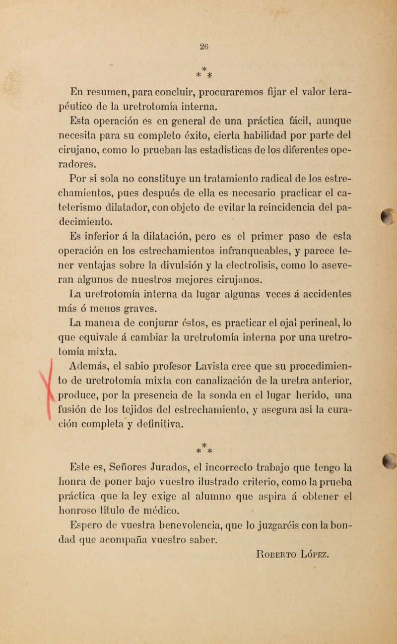 * * * En resumen, para concluir, procuraremos fijar el valor tera¬ péutico de la uretrotomía interna. Esta operación es en general de una práctica fácil, aunque necesita para su completo éxito, cierta habilidad por parte del cirujano, como lo prueban las estadísticas de los diferentes ope¬ radores. Por sí sola no constituye un tratamiento radical de los estre¬ chamientos, pues después de ella es necesario practicar el ca¬ teterismo dilatador, con objeto de evitar la reincidencia del pa¬ decimiento. Es inferior á la dilatación, pero es el primer paso de esta operación en los estrechamientos infranqueables, y parece te¬ ner ventajas sobre la divulsión y la electrólisis, como lo aseve¬ ran algunos de nuestros mejores cirujanos. La uretrotomía interna da lugar algunas veces á accidentes más ó menos graves. La maneia de conjurar éstos, es practicar el ojal perineal, lo que equivale á cambiar la uretrotomía interna por una uretro¬ tomía mixta. Además, el sabio profesor Lavista cree que su procedimien¬ to de uretrotomía mixta con canalización de la uretra anterior, produce, por la presencia de la sonda en el lugar herido, una fusión de los tejidos del estrechamiento, y asegura así la cura¬ ción completa y definitiva. * * * Este es, Señores Jurados, el incorrecto trabajo que tengo la honra de poner bajo vuestro ilustrado criterio, como la prueba práctica que la ley exige al alumno que aspira á obtener el honroso título de médico. Espero de vuestra benevolencia, que lo juzgaréis con la bon¬ dad que acompaña vuestro saber. Roberto López.