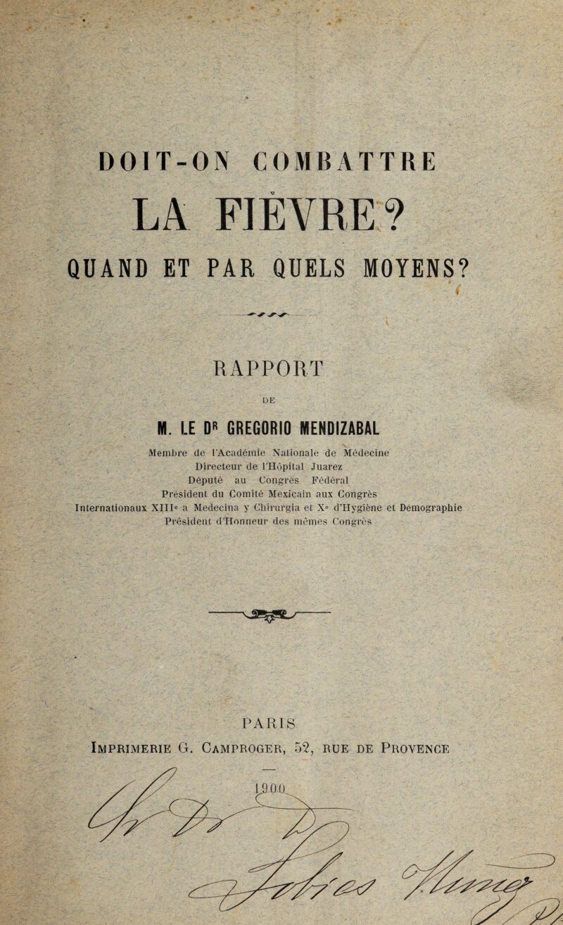 LA FIÈVRE? QUAND ET PAR QUELS MOYENS? RAPPORT DE M. LE DR GREGORIO MENDIZABAL Membre de l’Académie Naüonale de Médecine Directeur de l’Hôpital Juarez Député au Congrès Fédéral Président du Comité Mexicain aux Congrès Internationaux XIIIe a Medecina y Chirurgia et Xe d’Hygiène et Démographie Président dllonneur des mêmes Congrès PARIS Imprimerie G. Camproger, 52, rue de Provence