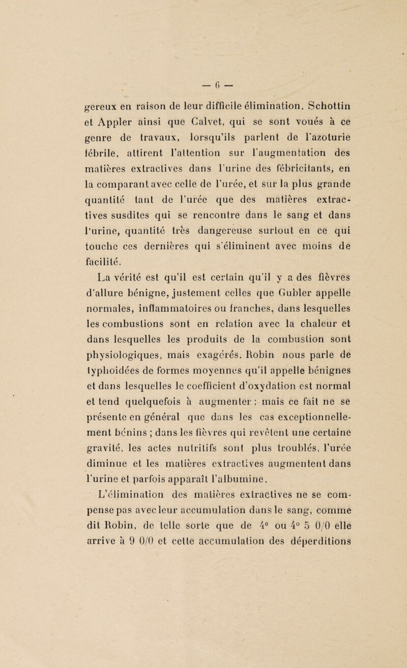 — G — grereux en raison de leur difficile élimination. Schottin O et Appler ainsi que Calvet. qui se sont voués à ce genre de travaux, lorsqu’ils parlent de l’azoturie fébrile, attirent l’attention sur l’augmentation des matières extractives dans l’urine des fébricitants, en la comparant avec celle de l’urée, et sur la plus grande quantité tant de l’urée que des matières extrac¬ tives susdites qui se rencontre dans le sang et dans l’urine, quantité très dangereuse surtout en ce qui touche ces dernières qui s’éliminent avec moins de facilité. La vérité est qu’il est certain qu’il y a des fièvres d’allure bénigne, justement celles que Gubler appelle normales, inflammatoires ou franches, dans lesquelles les combustions sont en relation avec la chaleur et dans lesquelles les produits de la combustion sont physiologiques, mais exagérés. Robin nous parle de typlioidées de formes moyennes qu’il appelle bénignes et dans lesquelles le coefficient d’oxydation est normal et tend quelquefois a augmenter ; mais ce fait ne se présente en général que dans les cas exceptionnelle¬ ment bénins ; dans les fièvres qui revêtent une certaine gravité, les actes nutritifs sont plus troublés, l’urée diminue et les matières extractives augmentent dans l’urine et parfois apparaît l’albumine. L’élimination des matières extractives ne se com¬ pense pas avec leur accumulation dans le sang, comme dit Robin, de telle sorte que de 4° ou 4° 5 0/0 elle arrive à 9 0/0 et cette accumulation des déperditions