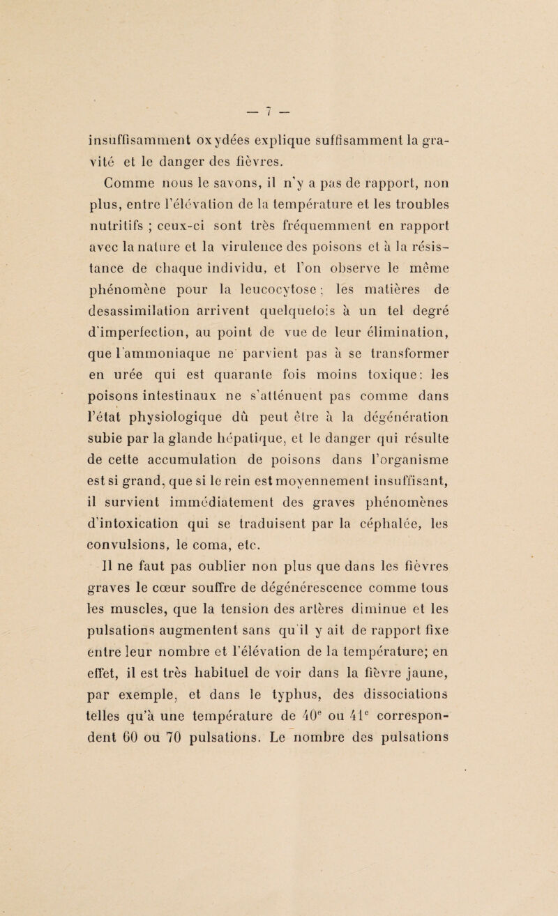 ■•7 insuffisamment oxydées explique suffisamment la gra¬ vité et le danger des fièvres. Comme nous le savons, il n’y a pas de rapport, non plus, entre l’élévation de la température et les troubles nutritifs ; ceux-ci sont très fréquemment en rapport avec la nature et la virulence des poisons et a la résis¬ tance de chaque individu, et l’on observe le même phénomène pour la leucocytose ; les matières de desassimilation arrivent quelquefois à un tel degré d'imperlection, au point de vue de leur élimination, que l’ammoniaque ne parvient pas à se transformer en urée qui est quarante fois moins toxique; les poisons intestinaux ne s’atténuent pas comme dans » l’état physiologique dû peut être à la dégénération subie par la glande hépatique, et le danger qui résulte de cette accumulation de poisons dans l’organisme est si grand, que si le rein est moyennement insuffisant, il survient immédiatement des graves phénomènes d’intoxication qui se traduisent par la céphalée, les convulsions, le coma, etc. Il ne faut pas oublier non plus que dans les fièvres graves le cœur souffre de dégénérescence comme tous les muscles, que la tension des artères diminue et les pulsations augmentent sans qu'il y ait de rapport fixe entre leur nombre et l’élévation de la température; en effet, il est très habituel de voir dans la fièvre jaune, par exemple, et dans le typhus, des dissociations telles qu’à une température de 40e ou 41e correspon¬ dent 60 ou 70 pulsations. Le nombre des pulsations