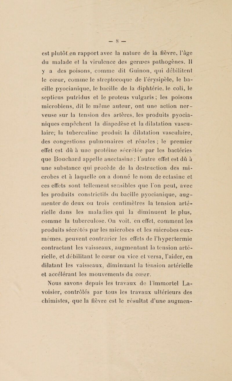 est plutôt en rapport avec la nature de la fièvre, l’age du malade et la virulence des germes pathogènes. Il y a des poisons, comme dit Guinon, qui débilitent le cœur, comme le streptocoque de l’érysipèle, le ba¬ cille pyocianique, le bacille de ia diphtérie, le coii, le scpticus putridus et le proteus vuîgaris ; les poisons microbiens, dit le même auteur, ont une action ner¬ veuse sur la tension des artères, les produits pvocia- niques empêchent la diapedèse et la dilatation vascu¬ laire; la tuberculine produit la dilatation vasculaire, des congestions pulmonaires et rénales ; le premier effet est du à une protéine sécrétée par les bactéries que Bouchard appelle anectasine ; l’autre effet est dû à une substance qui procède de la destruction des mi¬ crobes et à laquelle on a donné le nom de ectasine et ces effets sont tellement sensibles que Ton peut, avec les produits constrictifs du bacille pyocianique, aug¬ menter de deux ou trois centimèlres la tension arté¬ rielle dans les maladies qui la diminuent le plus, comme la tuberculose. On voit, en effet, comment les produits sécrétés par les microbes et les microbes eux- mêmes, peuvent contrarier les effets de Fhypertermie contractant les vaisseaux, augmentant la tension arté¬ rielle, et débilitant le cœur ou vice et versa, l’aider, en dilatant les vaisseaux, diminuant la tension artérielle et accélérant les mouvements du cœer. Nous savons depuis les travaux de l'immortel La¬ voisier, contrôlés par tous les travaux ultérieurs des chimistes, que la fièvre est le résultat d’une augmen-