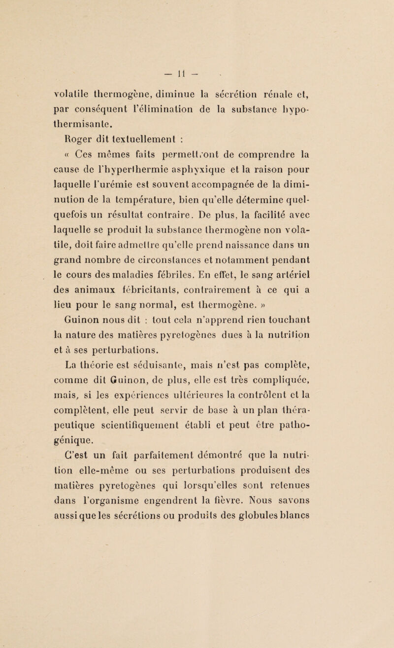 volatile thermogène, diminue la sécrétion rénale et, par conséquent l’élimination de la substance hvpo- thermisante. Roger dit textuellement : « Ces memes faits permettront de comprendre la cause de l'hyperthermie asphyxique et la raison pour laquelle l'urémie est souvent accompagnée de la dimi¬ nution de la température, bien qu’elle détermine quel¬ quefois un résultat contraire. De plus, la facilité avec laquelle se produit la substance thermogène non vola¬ tile, doit faire admettre qu’elle prend naissance dans un grand nombre de circonstances et notamment pendant le cours des maladies fébriles. En effet, le sang artériel des animaux fébricitants, contrairement à ce qui a lieu pour le sang normal, est thermogène. » Guinon nous dit : tout cela n’apprend rien touchant la nature des matières pyretogènes dues a la nutrition et à ses perturbations. La théorie est séduisante, mais n’est pas complète, comme dit Guinon, de plus, elle est très compliquée, mais, si les expériences ultérieures la contrôlent cl la complètent, elle peut servir de base à un plan théra¬ peutique scientifiquement établi et peut être patho- génique. C’est un fait parfaitement démontré que la nutri¬ tion elle-même ou ses perturbations produisent des matières pyretogènes qui lorsqu'elles sont retenues dans l’organisme engendrent la fièvre. Nous savons aussi que les sécrétions ou produits des globules blancs