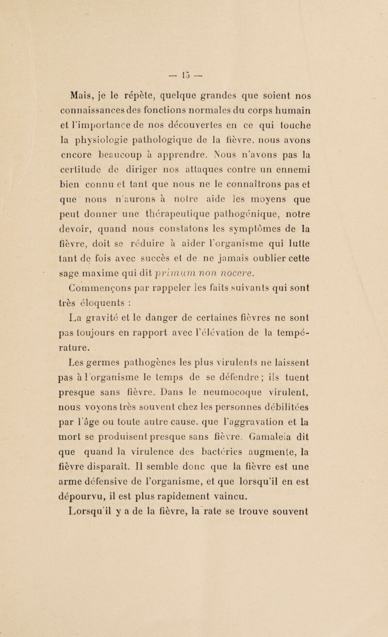Mais, je le répète, quelque grandes que soient nos connaissances des fonctions normales du corps humain et l'importance de nos découvertes en ce qui touche la physiologie pathologique de la fièvre, nous avons encore beaucoup à apprendre. Nous n’avons pas la certitude de diriger nos attaques contre un ennemi bien connu et tant que nous ne le connaîtrons pas et que nous n'aurons a noire aide les moyens que peut donner une thérapeutique pathogénique, notre devoir, quand nous constatons les symptômes de la fièvre, doit se réduire à aider l’organisme qui lutte tant de fois avec succès et de ne jamais oublier cette sage maxime qui dit primum non nocere. » Commençons par rappeler les faits suivants qui sont très éloquents : La gravité et le danger de certaines fièvres ne sont pas toujours en rapport avec F élévation de la tempé¬ rature. Les germes pathogènes les plus virulents ne laissent pas à l’organisme le temps de se défendre; ils tuent presque sans fièvre. Dans le neumocoque virulent, nous voyons très souvent chez les personnes débilitées par l’âge ou toute autre cause, que l’aggravation et la mort se produisent presque sans fièvre. Gamaleia dit que quand la virulence des bactéries augmente, la fièvre disparait. Il semble donc que la fièvre est une arme défensive de f organisme, et que lorsqu’il en est dépourvu, il est plus rapidement vaincu. Lorsqu'il y a de la fièvre, la rate se trouve souvent