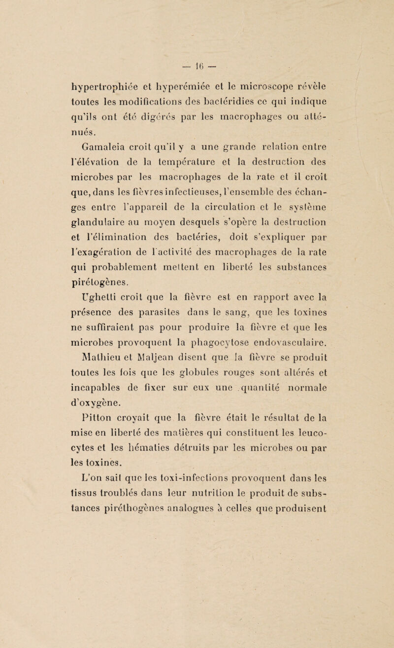 hypertrophiée et hyperémiée et le microscope révèle toutes les modifications des bacléridies ce qui indique qu’ils ont été digérés par les macrophages ou atté¬ nués. Gamaleia croit qu’il y a une grande relation entre l’élévation de la température et la destruction des microbes par les macrophages de la rate et il croit que, dans les fièvres infectieuses, l’ensemble des échan¬ ges entre l’appareil de la circulation et le système glandulaire au moyen desquels s’opère la destruction et l’élimination des bactéries, doit s’expliquer par l’exagération de l'activité des macrophages de la rate qui probablement mettent en liberté les substances pirétogènes. Ughelti croit que la fièvre est en rapport avec la présence des parasites dans le sang, que les toxines ne suffiraient pas pour produire la fièvre et que les microbes provoquent la phagocytose endovasculaire. Mathieu et Maljean disent que la fièvre se produit toutes les lois que les globules rouges sont altérés et incapables de fixer sur eux une quantité normale d’oxygcne. Pitton croyait que la fièvre était le résultat de la mise en liberté des matières qui constituent les leuco¬ cytes et les hématies détruits par les microbes ou par les toxines. L’on sail que les toxi-infections provoquent dans les tissus troublés dans leur nutrition le produit de subs¬ tances pirétliogènes analogues a celles que produisent