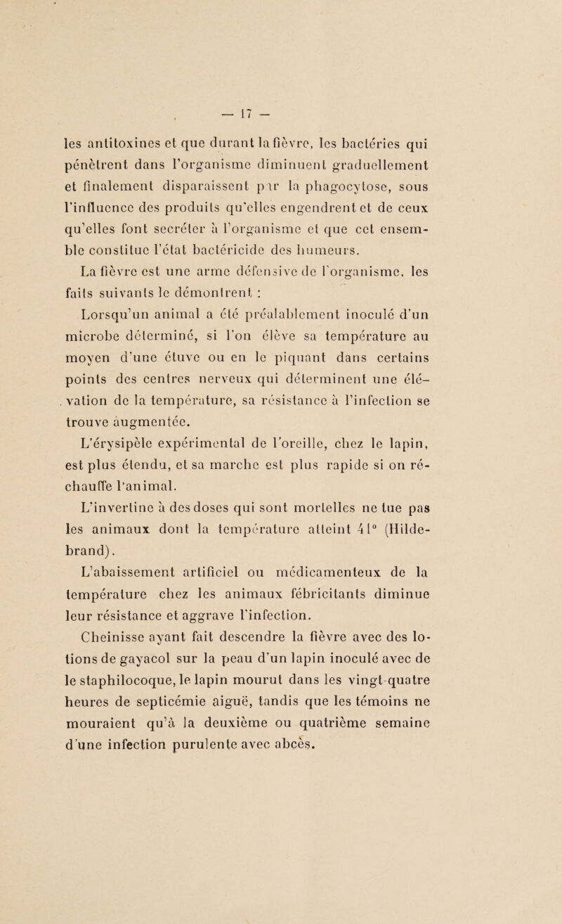 les antitoxines et que durant la fièvre, les bactéries qui pénètrent dans l’organisme diminuent graduellement et finalement disparaissent par la phagocytose, sous l’influence des produits qu’elles engendrent et de ceux qu’elles font secréter a l’organisme et que cet ensem¬ ble constitue l’état bactéricide des humeurs. La fièvre est une arme défensive de l'organisme, les faits suivants le démunirent : Lorsqu’un animal a été préalablement inoculé d’un microbe déterminé, si l’on élève sa température au moyen d'une étuve ou en le piquant dans certains points des centres nerveux qui déterminent une élé¬ vation de la température, sa résistance à l’infection se trouve augmentée. L’érysipèle expérimental de l’oreille, chez le lapin, est plus étendu, et sa marche est plus rapide si on ré¬ chauffe l’animal. L’invertine à des doses qui sont mortelles ne tue pas les animaux dont la température atteint 41° (Hilde- brand). L’abaissement artificiel ou médicamenteux de la température chez les animaux fébricitants diminue leur résistance et aggrave l'infection. Cheinisse ayant fait descendre la fièvre avec des lo¬ tions de gayacol sur la peau d’un lapin inoculé avec de le staphilocoque, le lapin mourut dans les vingt quatre heures de septicémie aiguë, tandis que les témoins ne mouraient qu’à la deuxième ou quatrième semaine d’une infection purulente avec abcès.