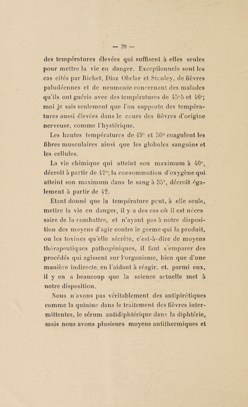 des températures élevées qui suffisent à elles seules pour mettre la vie en danger. Exceptionnels sont les cas cités par Richet, Diaz Obelar et Stanley, de fièvres paludéennes et de neumonie concernant des malades qu'ils ont guéris avec des températures de 45°5 et 46°; moi je sais seulement que Ton supporte des tempéra¬ tures aussi élevées dans le cours des fièvres d’origine nerveuse, comme l’hystérique. Les hautes températures de 49° et 50° coagulent les fibres musculaires ainsi que les globules sanguins et les cellules. La vie chimique qui atteint son maximum à 40°, décroît à partir de 42°; la consommation d’oxygène qui atteint son maximum dans le sang à 35°, décroît éga¬ lement à partir de 42. Etant donné que la température peut, à elle seule, mettre la vie en danger, il y a des cas où il est néces¬ saire de la combattre, et n'ayant pas à notre disposi¬ tion des moyens d’agir contre le germe qui la produit, ou les toxines qu'elle sécrète, c’est-à-dire de moyens thérapeutiques pathogéniques, il faut s’emparer des procédés qui agissent sur l'organisme, bien que d’une manière indirecte, en l’aidant à réagir, et, parmi eux, il y en a beaucoup que la science actuelle met à notre disposition. Nous n’avons pas véritablement des antîpirétiques comme la quinine dans le traitement des fièvres inter¬ mittentes, le sérum antidiphtérique dans la diphtérie, mais nous avons plusieurs moyens antilhermiques et