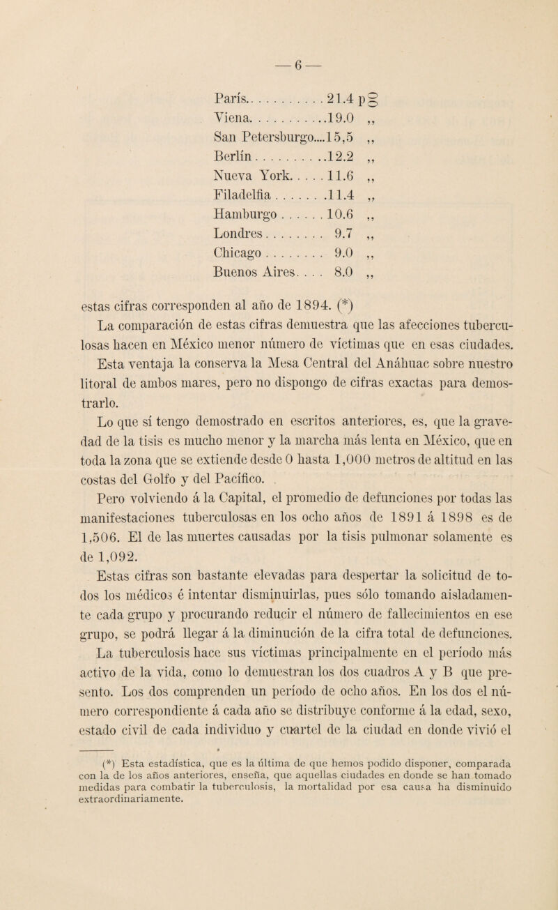 ) París.21.4 p§ Yiena.19.0 ,, San Petersburgo.... 15,5 ,, Berlín.12.2 ,, Nueva York.11.6 ,, Filadelfia.11.4 „ Hamburgo.10.6 ,, Londres. 9.7 ,, Chicago. 9.0 ,, Buenos Aires. ... 8.0 ,, estas cifras corresponden al año de 1894. (*) La comparación de estas cifras demuestra que las afecciones tubercu¬ losas hacen en México menor número de víctimas que en esas ciudades. Esta ventaja la conserva la Mesa Central del Anáhuac sobre nuestro litoral de ambos mares, pero no dispongo de cifras exactas para demos¬ trarlo. Lo que sí tengo demostrado en escritos anteriores, es, que la grave¬ dad de la tisis es mucho menor y la marcha más lenta en México, que en toda la zona que se extiende desde 0 hasta 1,000 metros de altitud en las costas del Golfo y del Pacífico. Pero volviendo á la Capital, el promedio de defunciones por todas las manifestaciones tuberculosas en los ocho años de 1891 á 1898 es de 1,506. El de las muertes causadas por la tisis pulmonar solamente es de 1,092. Estas cifras son bastante elevadas para despertar la solicitud de to¬ dos los médicos é intentar disminuirlas, pues sólo tomando aisladamen¬ te cada grupo y procurando reducir el número de fallecimientos en ese grupo, se podrá llegar á la diminución de la cifra total de defunciones. La tuberculosis hace sus víctimas principalmente en el período más activo de la vida, como lo demuestran los dos cuadros A y B que pre¬ sento. Los dos comprenden un período de ocho años. En los dos el nú¬ mero correspondiente á cada año se distribuye conforme á la edad, sexo, estado civil de cada individuo y cuartel de la ciudad en donde vivió el (*) Esta estadística, que es la última de que hemos podido disponer, comparada con la de los años anteriores, enseña, que aquellas ciudades en donde se han tomado medidas para combatir la tuberculosis, la mortalidad por esa causa ha disminuido extraordinariamente.