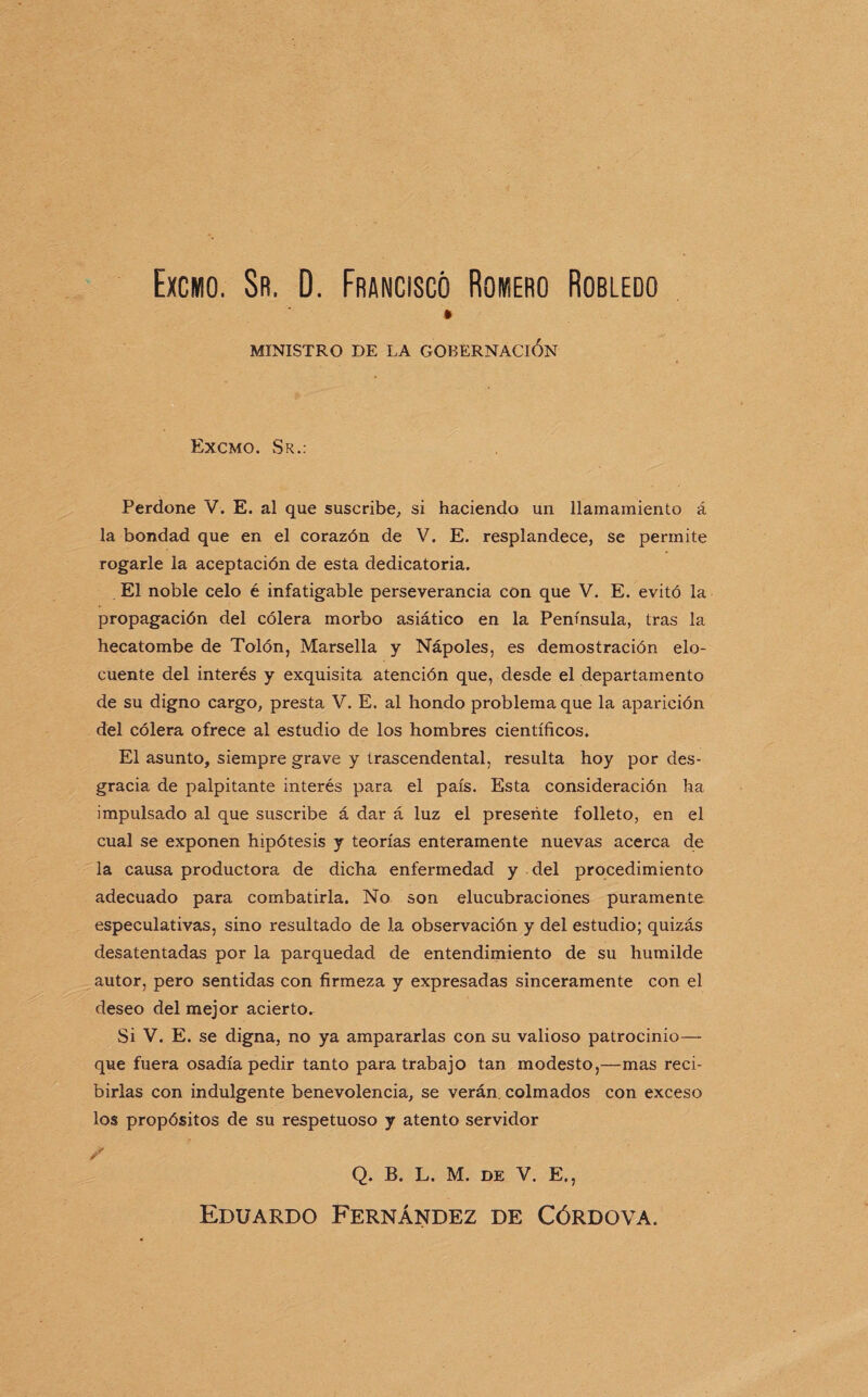 Excmo. Sr. D. Francisco Romero Robledo MINISTRO DE LA GOBERNACION Excmo. Sr.: Perdone V. E. al que suscribe, si haciendo un llamamiento á la bondad que en el corazón de V. E. resplandece, se permite rogarle la aceptación de esta dedicatoria. El noble celo é infatigable perseverancia con que V. E. evitó la propagación del cólera morbo asiático en la Península, tras la hecatombe de Tolón, Marsella y Nápoles, es demostración elo¬ cuente del interés y exquisita atención que, desde el departamento de su digno cargo, presta V. E. al hondo problema que la aparición del cólera ofrece al estudio de los hombres científicos. El asunto, siempre grave y trascendental, resulta hoy por des¬ gracia de palpitante interés para el país. Esta consideración ha impulsado al que suscribe á dar á luz el presente folleto, en el cual se exponen hipótesis y teorías enteramente nuevas acerca de la causa productora de dicha enfermedad y del procedimiento adecuado para combatirla. No son elucubraciones puramente especulativas, sino resultado de la observación y del estudio; quizás desatentadas por la parquedad de entendimiento de su humilde autor, pero sentidas con firmeza y expresadas sinceramente con el deseo del mejor acierto. Si V. E. se digna, no ya ampararlas con su valioso patrocinio— que fuera osadía pedir tanto para trabajo tan modesto,—mas reci¬ birlas con indulgente benevolencia, se verán, colmados con exceso los propósitos de su respetuoso y atento servidor / Q. B. L. M. de V. E., Eduardo Fernández de Córdova.