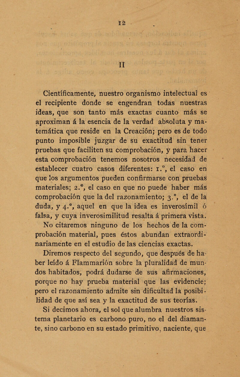 II Científicamente, nuestro organismo intelectual es el recipiente donde se engendran todas nuestras ideas, que son tanto más exactas cuanto más se aproximan á la esencia de la verdad absoluta y ma¬ temática que reside en la Creación; pero es de todo punto imposible juzgar de su exactitud sin tener pruebas que faciliten su comprobación, y para hacer esta comprobación tenemos nosotros necesidad de establecer cuatro casos diferentes: i.°, el caso en que los argumentos pueden confirmarse con pruebas materiales; 2.0, el caso en que no puede haber más comprobación que la del razonamiento; 3.0, el de la duda, y 4.0, aquel en que la idea es inverosímil ó falsa, y cuya inverosimilitud resalta á primera vista. No citaremos ninguno de los hechos de la com¬ probación material, pues éstos abundan extraordi¬ nariamente en el estudio de las ciencias exactas. Diremos respecto del segundo, que después de ha- ber leído á Flammarión sobre la pluralidad de mun¬ dos habitados, podrá dudarse de sus afirmaciones, porque no hay prueba material que las evidencie; pero el razonamiento admite sin dificultad la posibi¬ lidad de que así sea y la exactitud de sus teorías. Si decimos ahora, el sol que alumbra nuestros sis¬ tema planetario es carbono puro, no el del diaman¬ te, sino carbono en su estado primitivo, naciente, que