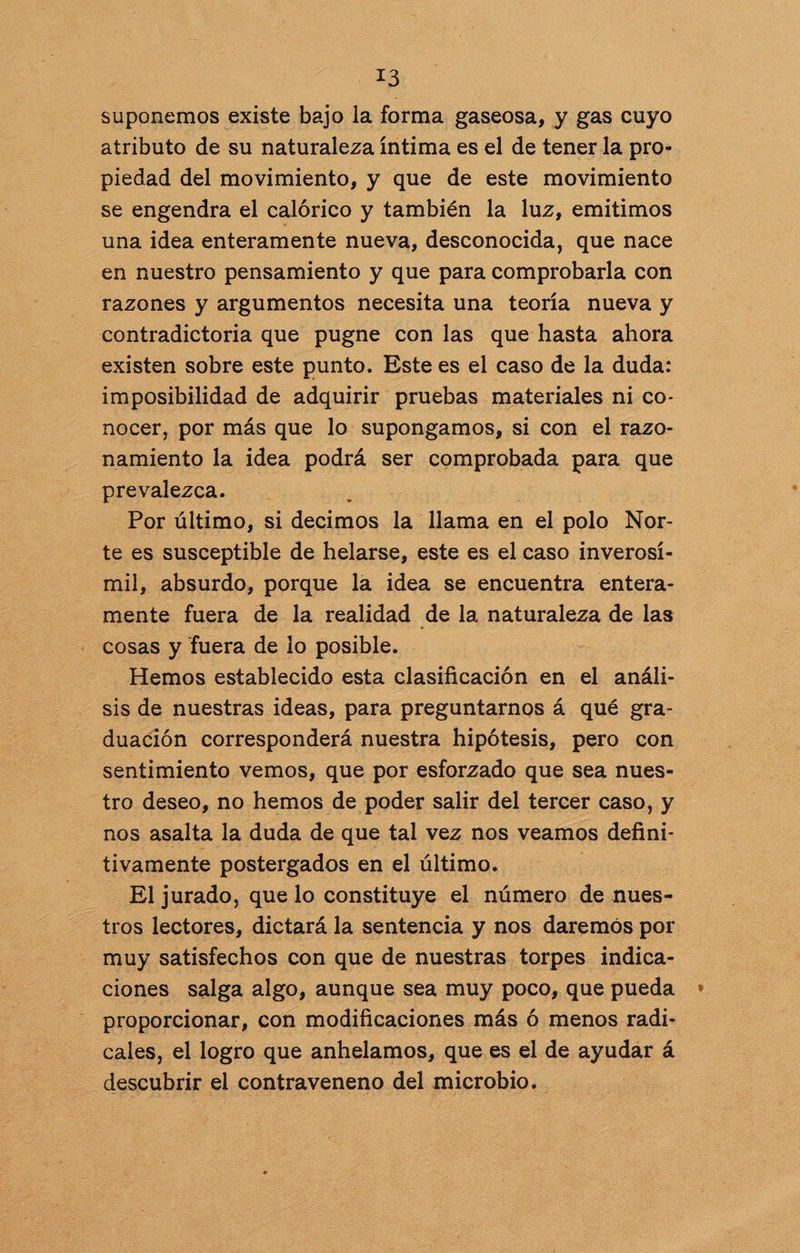 suponemos existe bajo la forma gaseosa, y gas cuyo atributo de su naturaleza íntima es el de tener la pro¬ piedad del movimiento, y que de este movimiento se engendra el calórico y también la luz, emitimos una idea enteramente nueva, desconocida, que nace en nuestro pensamiento y que para comprobarla con razones y argumentos necesita una teoría nueva y contradictoria que pugne con las que hasta ahora existen sobre este punto. Este es el caso de la duda: imposibilidad de adquirir pruebas materiales ni co¬ nocer, por más que lo supongamos, si con el razo¬ namiento la idea podrá ser comprobada para que prevalezca. Por último, si decimos la llama en el polo Nor¬ te es susceptible de helarse, este es el caso inverosí¬ mil, absurdo, porque la idea se encuentra entera¬ mente fuera de la realidad de la naturaleza de las cosas y fuera de lo posible. Hemos establecido esta clasificación en el análi¬ sis de nuestras ideas, para preguntarnos á qué gra¬ duación corresponderá nuestra hipótesis, pero con sentimiento vemos, que por esforzado que sea nues¬ tro deseo, no hemos de poder salir del tercer caso, y nos asalta la duda de que tal vez nos veamos defini¬ tivamente postergados en el último. El jurado, que lo constituye el número de nues¬ tros lectores, dictará la sentencia y nos daremos por muy satisfechos con que de nuestras torpes indica¬ ciones salga algo, aunque sea muy poco, que pueda • proporcionar, con modificaciones más ó menos radi¬ cales, el logro que anhelamos, que es el de ayudar á descubrir el contraveneno del microbio.