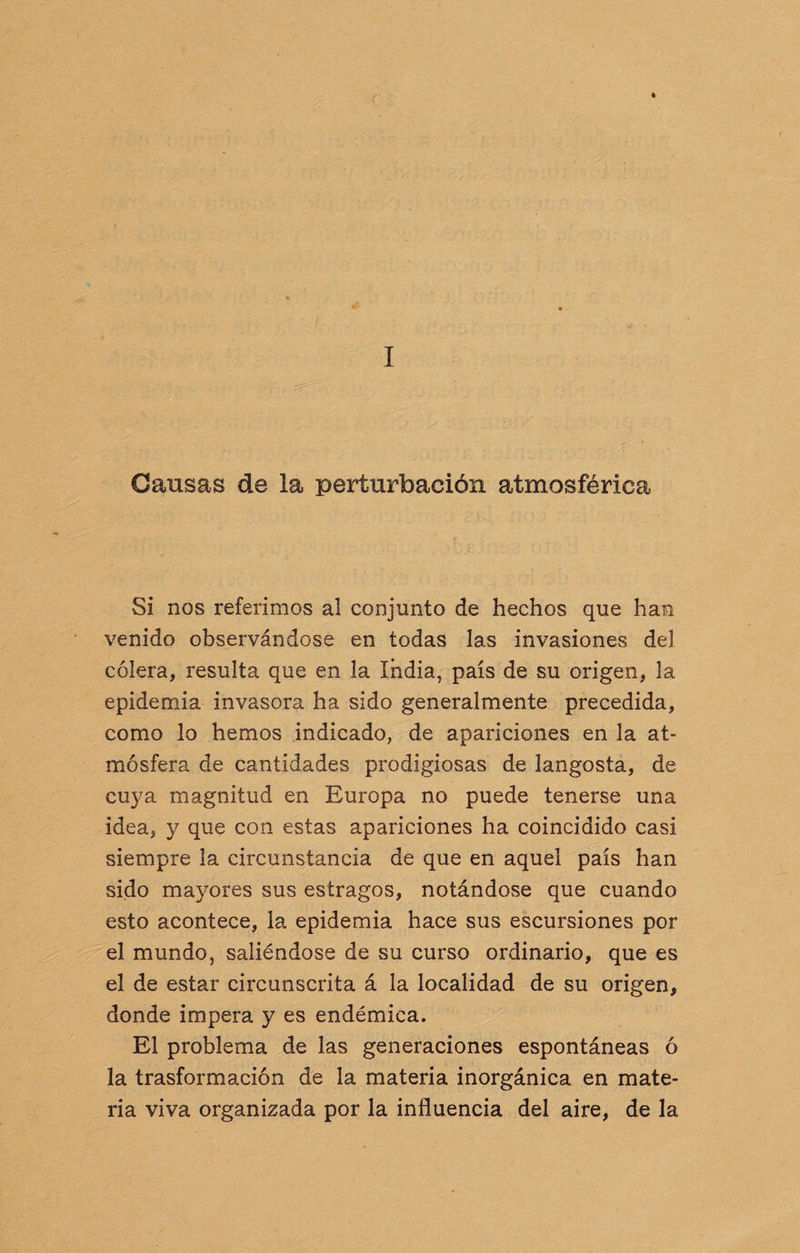 Oausas de la perturbación atmosférica Si nos referimos al conjunto de hechos que han venido observándose en todas las invasiones del cólera, resulta que en la India, país de su origen, la epidemia invasora ha sido generalmente precedida, como lo hemos indicado, de apariciones en la at¬ mósfera de cantidades prodigiosas de langosta, de cuya magnitud en Europa no puede tenerse una idea, 3^ que con estas apariciones ha coincidido casi siempre la circunstancia de que en aquel país han sido ma}rores sus estragos, notándose que cuando esto acontece, la epidemia hace sus escursiones por el mundo, saliéndose de su curso ordinario, que es el de estar circunscrita á la localidad de su origen, donde impera y es endémica. El problema de las generaciones espontáneas ó la trasformación de la materia inorgánica en mate¬ ria viva organizada por la influencia del aire, de la