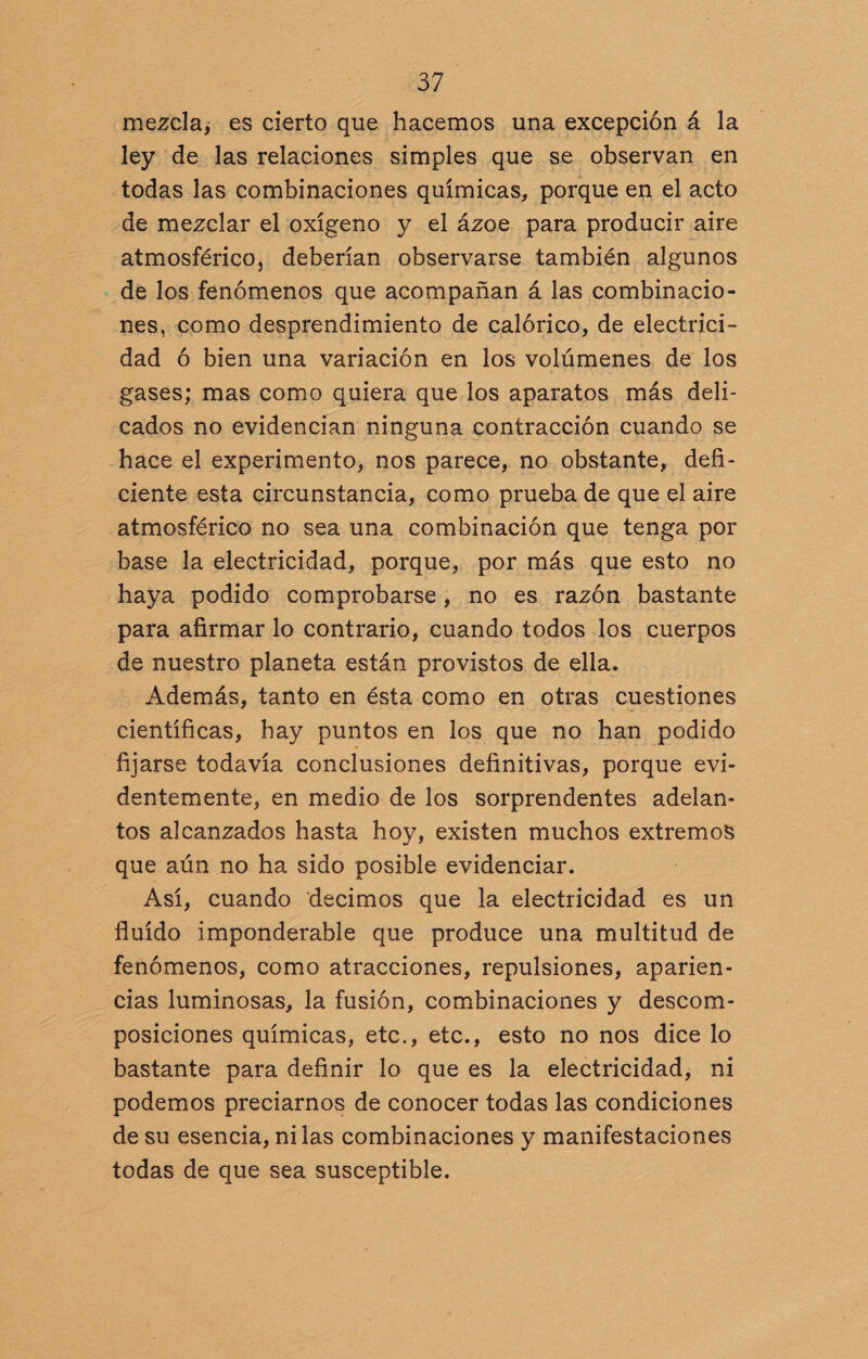 mezcla, es cierto que hacemos una excepción á la ley de las relaciones simples que se observan en todas las combinaciones químicas, porque en el acto de mezclar el oxígeno y el ázoe para producir aire atmosférico, deberían observarse también algunos de los fenómenos que acompañan á las combinacio¬ nes, como desprendimiento de calórico, de electrici¬ dad ó bien una variación en los volúmenes de los gases; mas como quiera que los aparatos más deli¬ cados no evidencian ninguna contracción cuando se hace el experimento, nos parece, no obstante, defi¬ ciente esta circunstancia, como prueba de que el aire atmosférico no sea una combinación que tenga por base la electricidad, porque, por más que esto no haya podido comprobarse, no es razón bastante para afirmar lo contrario, cuando todos los cuerpos de nuestro planeta están provistos de ella. Además, tanto en ésta como en otras cuestiones científicas, hay puntos en los que no han podido fijarse todavía conclusiones definitivas, porque evi¬ dentemente, en medio de los sorprendentes adelan¬ tos alcanzados hasta hoy, existen muchos extremos que aún no ha sido posible evidenciar. Así, cuando decimos que la electricidad es un fluido imponderable que produce una multitud de fenómenos, como atracciones, repulsiones, aparien¬ cias luminosas, la fusión, combinaciones y descom¬ posiciones químicas, etc., etc., esto no nos dice lo bastante para definir lo que es la electricidad, ni podemos preciarnos de conocer todas las condiciones de su esencia, ni las combinaciones y manifestaciones todas de que sea susceptible.