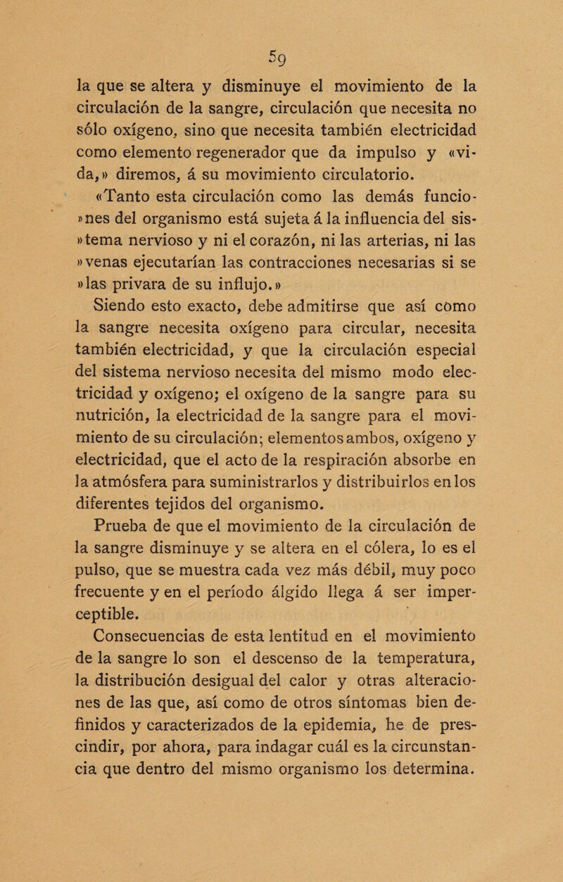 5q la que se altera y disminuye el movimiento de la circulación de la sangre, circulación que necesita no sólo oxígeno, sino que necesita también electricidad como elemento regenerador que da impulso y «vi¬ da,» diremos, á su movimiento circulatorio. «Tanto esta circulación como las demás funcio- »nes del organismo está sujeta á la influencia del sis- »tema nervioso y ni el corazón, ni las arterias, ni las «venas ejecutarían las contracciones necesarias si se »las privara de su influjo.» Siendo esto exacto, debe admitirse que así cómo la sangre necesita oxígeno para circular, necesita también electricidad, y que la circulación especial del sistema nervioso necesita del mismo modo elec¬ tricidad y oxígeno; el oxígeno de la sangre para su nutrición, la electricidad de la sangre para el movi¬ miento de su circulación; elementos ambos, oxígeno y electricidad, que el acto de la respiración absorbe en la atmósfera para suministrarlos 3^ distribuirlos en los diferentes tejidos del organismo. Prueba de que el movimiento de la circulación de la sangre disminuye y se altera en el cólera, lo es el pulso, que se muestra cada vez más débil, muy poco frecuente y en el período álgido llega á ser imper¬ ceptible. Consecuencias de esta lentitud en el movimiento de la sangre lo son el descenso de la temperatura, la distribución desigual del calor y otras alteracio¬ nes de las que, así como de otros síntomas bien de¬ finidos y caracterizados de la epidemia, he de pres¬ cindir, por ahora, para indagar cuál es la circunstan¬ cia que dentro del mismo organismo los determina.