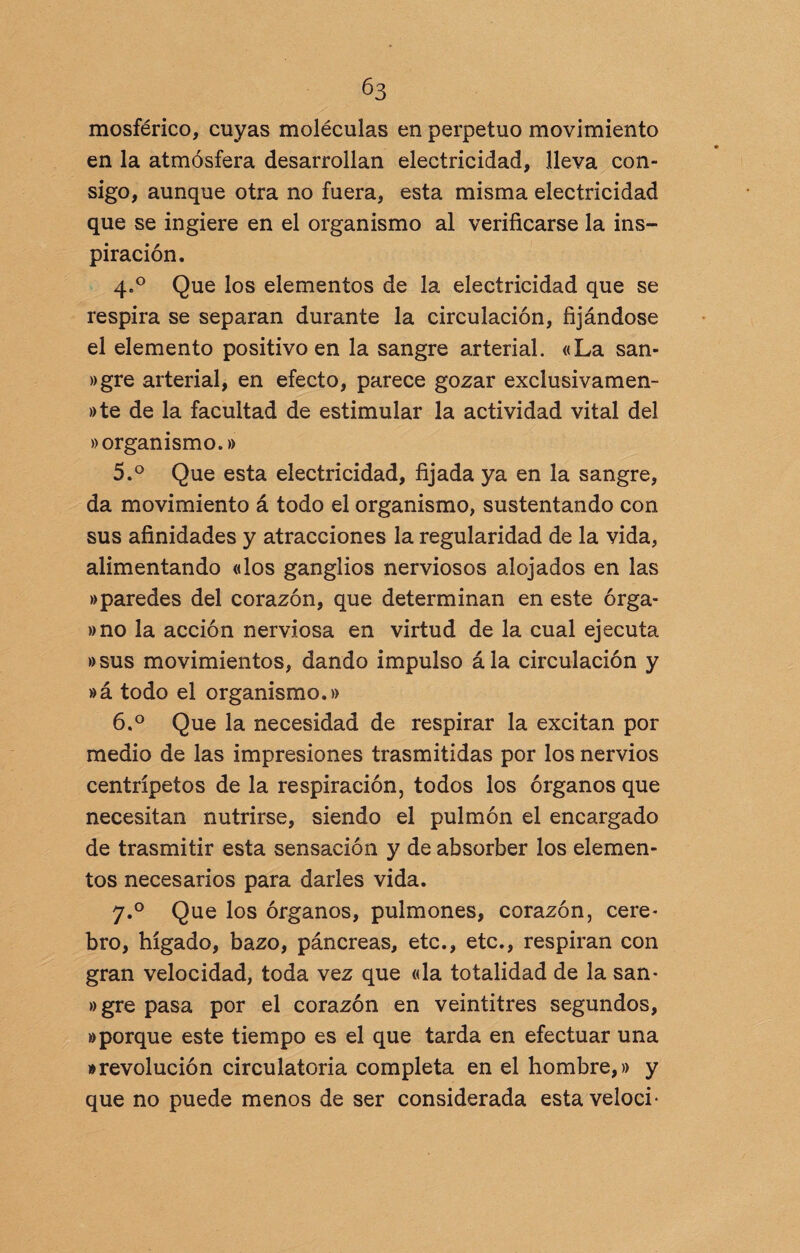 mosférico, cuyas moléculas en perpetuo movimiento en la atmósfera desarrollan electricidad, lleva con¬ sigo, aunque otra no fuera, esta misma electricidad que se ingiere en el organismo al verificarse la ins¬ piración. 4. ° Que los elementos de la electricidad que se respira se separan durante la circulación, fijándose el elemento positivo en la sangre arterial. «La san- »gre arterial, en efecto, parece gozar exclusivamen¬ te de la facultad de estimular la actividad vital del «organismo.» 5. ° Que esta electricidad, fijada ya en la sangre, da movimiento á todo el organismo, sustentando con sus afinidades y atracciones la regularidad de la vida, alimentando «los ganglios nerviosos alojados en las »paredes del corazón, que determinan en este órga- »no la acción nerviosa en virtud de la cual ejecuta »sus movimientos, dando impulso ála circulación y »á todo el organismo.» 6. ° Que la necesidad de respirar la excitan por medio de las impresiones trasmitidas por los nervios centrípetos de la respiración, todos los órganos que necesitan nutrirse, siendo el pulmón el encargado de trasmitir esta sensación y de absorber los elemen¬ tos necesarios para darles vida. y.° Que los órganos, pulmones, corazón, cere¬ bro, hígado, bazo, páncreas, etc., etc., respiran con gran velocidad, toda vez que «la totalidad de la san- »gre pasa por el corazón en veintitrés segundos, aporque este tiempo es el que tarda en efectuar una • revolución circulatoria completa en el hombre,» y que no puede menos de ser considerada estaveloci*