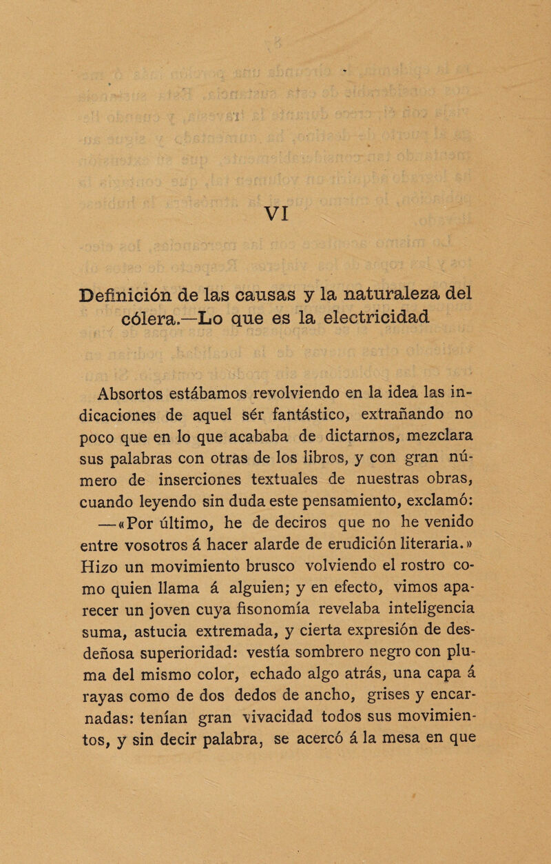 '3 VI Definición de las causas y la naturaleza del cólera—Lo que es la electricidad ? ; 5>.fp ’• r;Cí■ ‘5-'• ■ ■■ : ■ ’ ■■ / í.*! ; . •>£ Absortos estábamos revolviendo en la idea las in¬ dicaciones de aquel sér fantástico, extrañando no poco que en lo que acababa de dictarnos, mezclara sus palabras con otras de los libros, y con gran nú¬ mero de inserciones textuales de nuestras obras, cuando leyendo sin duda este pensamiento, exclamó: — «Por último, he de deciros que no he venido entre vosotros á hacer alarde de erudición literaria.» Hizo un movimiento brusco volviendo el rostro co¬ mo quien llama á alguien; y en efecto, vimos apa¬ recer un joven cuya fisonomía revelaba inteligencia suma, astucia extremada, y cierta expresión de des¬ deñosa superioridad: vestía sombrero negro con plu¬ ma del mismo color, echado algo atrás, una capa á rayas como de dos dedos de ancho, grises y encar¬ nadas: tenían gran \ivacidad todos sus movimien¬ tos, y sin decir palabra, se acercó á la mesa en que