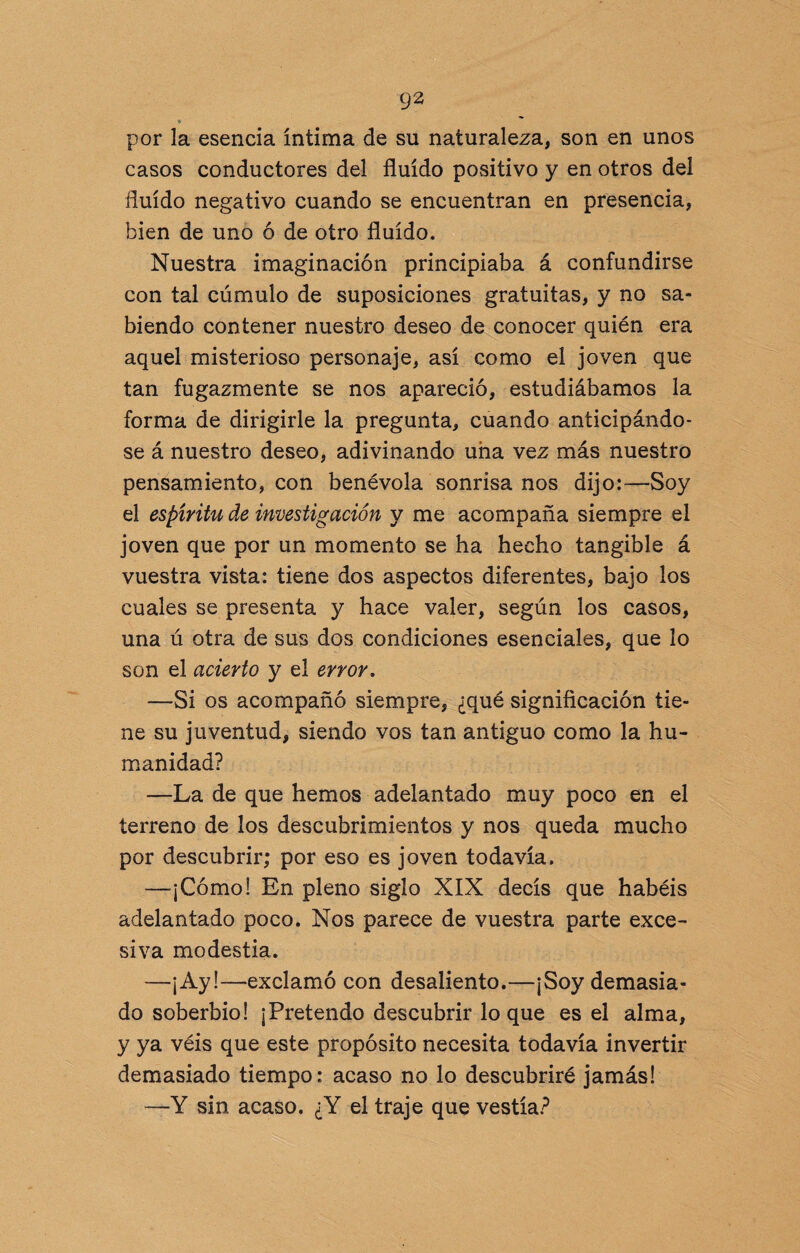 ♦ ** por la esencia íntima de su naturaleza, son en unos casos conductores del fluido positivo y en otros del fluido negativo cuando se encuentran en presencia, bien de uno ó de otro fluido. Nuestra imaginación principiaba á confundirse con tal cúmulo de suposiciones gratuitas, y no sa¬ biendo contener nuestro deseo de conocer quién era aquel misterioso personaje, así como el joven que tan fugazmente se nos apareció, estudiábamos la forma de dirigirle la pregunta, cuando anticipándo¬ se á nuestro deseo, adivinando una vez más nuestro pensamiento, con benévola sonrisa nos dijo:—Soy el espíritu de investigación y me acompaña siempre el joven que por un momento se ha hecho tangible á vuestra vista: tiene dos aspectos diferentes, bajo los cuales se presenta y hace valer, según los casos, una ú otra de sus dos condiciones esenciales, que lo son el acierto y el error. —Si os acompañó siempre, ¿qué significación tie¬ ne su juventud, siendo vos tan antiguo como la hu¬ manidad? —La de que hemos adelantado muy poco en el terreno de los descubrimientos y nos queda mucho por descubrir; por eso es joven todavía. —-¡Cómo! En pleno siglo XIX decís que habéis adelantado poco. Nos parece de vuestra parte exce¬ siva modestia. —¡Ay!—exclamó con desaliento.—¡Soy demasia¬ do soberbio! ¡Pretendo descubrir loque es el alma, y ya véis que este propósito necesita todavía invertir demasiado tiempo: acaso no lo descubriré jamás! —Y sin acaso. ¿Y el traje que vestía?
