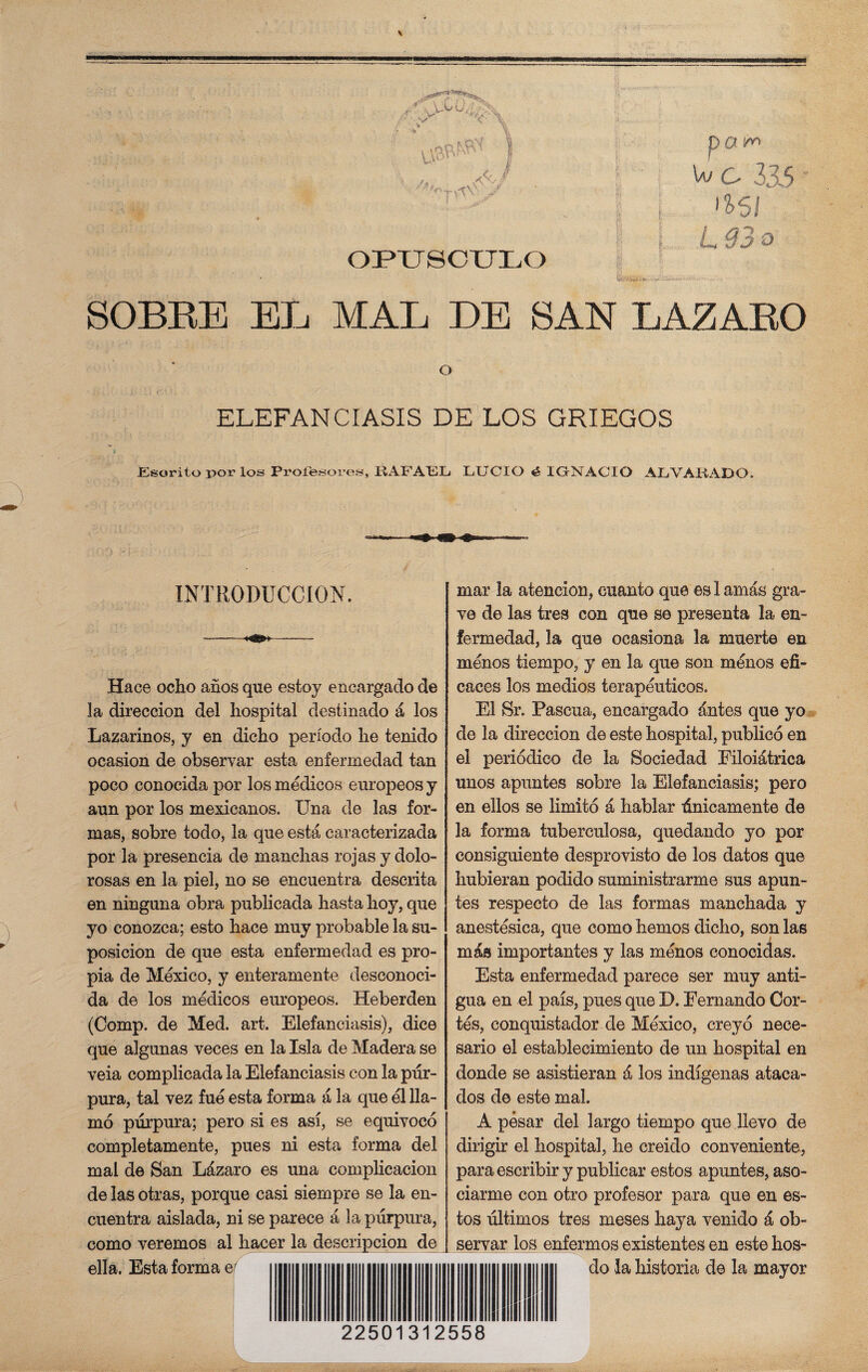 OPUSCULO L 93 o SOBRE EL MAL DE SAN LAZARO O ELEFANCIASIS DE LOS GRIEGOS JEsorito por los Profesores, KAFALL LUCIO é IGNACIO AL VAHADO. INTRODUCCION. Hace ocho años que estoy encargado de la dirección del hospital destinado á los Lazarinos, y en dicho período he tenido ocasión de observar esta enfermedad tan poco conocida por los médicos europeos y aun por los mexicanos. Una de las for¬ mas, sobre todo, la que está caracterizada por la presencia de manchas rojas y dolo- rosas en la piel, no se encuentra descrita en ninguna obra publicada hasta hoy, que yo conozca; esto hace muy probable la su¬ posición de que esta enfermedad es pro¬ pia de México, y enteramente desconoci¬ da de los médicos europeos. Heberden (Comp. de Med. art. Elefanciasis), dice que algunas veces en la Isla de Madera se veia complicada la Elefanciasis con la pur¬ pura, tal vez fue esta forma á la que él lla¬ mó púrpura; pero si es así, se equivocó completamente, pues ni esta forma del mal de San Lázaro es una complicación de las otras, porque casi siempre se la en¬ cuentra aislada, ni se parece á la púrpura, como veremos al hacer la descripción de ella. Esta forma e/ mar la atención, cuanto que es I amás gra¬ ve de las tres con que se presenta la en¬ fermedad, la que ocasiona la muerte en menos tiempo, y en la que son ménos efi¬ caces los medios terapéuticos. El Sr. Pascua, encargado ántes que yo de la dirección de este hospital, publicó en el periódico de la Sociedad Eiloiátrica unos apuntes sobre la Elefanciasis; pero en ellos se limitó á hablar únicamente de la forma tuberculosa, quedando yo por consiguiente desprovisto de los datos que hubieran podido suministrarme sus apun¬ tes respecto de las formas manchada y anestésica, que como hemos dicho, son las más importantes y las ménos conocidas. Esta enfermedad parece ser muy anti¬ gua en el país, pues que D. Fernando Cor¬ tés, conquistador de México, creyó nece¬ sario el establecimiento de un hospital en donde se asistieran á los indígenas ataca¬ dos de este mal. A pesar del largo tiempo que llevo de dirigir el hospital, he creido conveniente, para escribir y publicar estos apuntes, aso¬ ciarme con otro profesor para que en es¬ tos últimos tres meses haya venido á ob¬ servar los enfermos existentes en este hos- do la historia de la mayor 22501312558